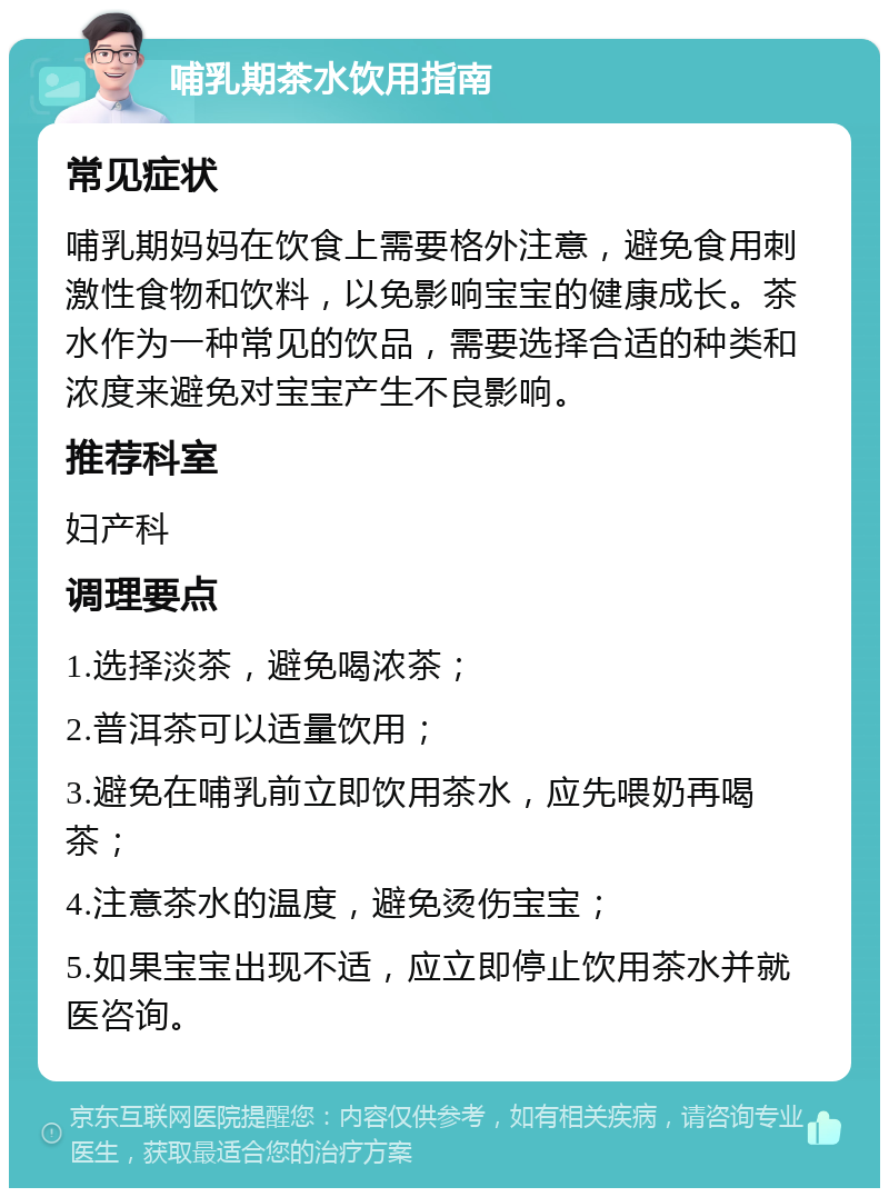 哺乳期茶水饮用指南 常见症状 哺乳期妈妈在饮食上需要格外注意，避免食用刺激性食物和饮料，以免影响宝宝的健康成长。茶水作为一种常见的饮品，需要选择合适的种类和浓度来避免对宝宝产生不良影响。 推荐科室 妇产科 调理要点 1.选择淡茶，避免喝浓茶； 2.普洱茶可以适量饮用； 3.避免在哺乳前立即饮用茶水，应先喂奶再喝茶； 4.注意茶水的温度，避免烫伤宝宝； 5.如果宝宝出现不适，应立即停止饮用茶水并就医咨询。