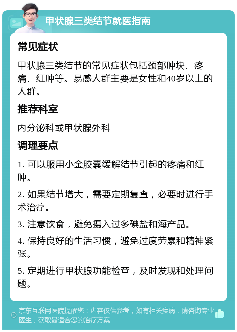 甲状腺三类结节就医指南 常见症状 甲状腺三类结节的常见症状包括颈部肿块、疼痛、红肿等。易感人群主要是女性和40岁以上的人群。 推荐科室 内分泌科或甲状腺外科 调理要点 1. 可以服用小金胶囊缓解结节引起的疼痛和红肿。 2. 如果结节增大，需要定期复查，必要时进行手术治疗。 3. 注意饮食，避免摄入过多碘盐和海产品。 4. 保持良好的生活习惯，避免过度劳累和精神紧张。 5. 定期进行甲状腺功能检查，及时发现和处理问题。