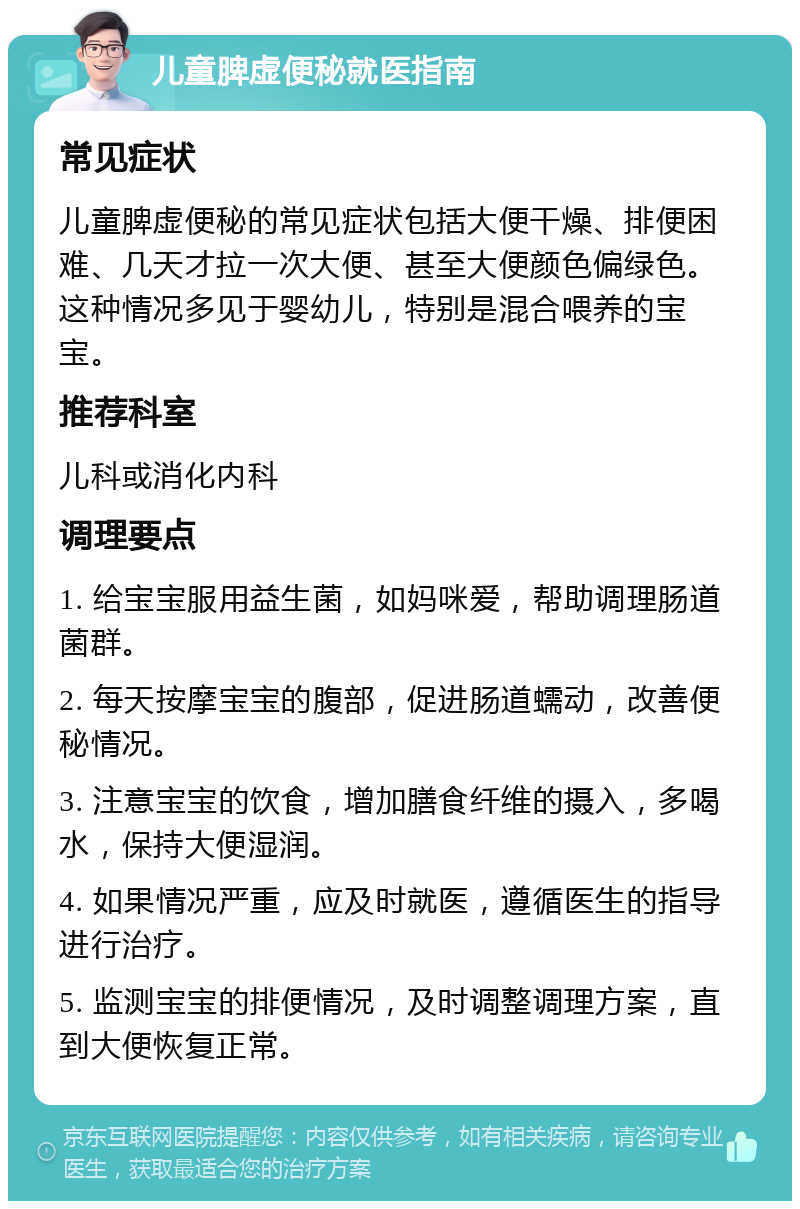 儿童脾虚便秘就医指南 常见症状 儿童脾虚便秘的常见症状包括大便干燥、排便困难、几天才拉一次大便、甚至大便颜色偏绿色。这种情况多见于婴幼儿，特别是混合喂养的宝宝。 推荐科室 儿科或消化内科 调理要点 1. 给宝宝服用益生菌，如妈咪爱，帮助调理肠道菌群。 2. 每天按摩宝宝的腹部，促进肠道蠕动，改善便秘情况。 3. 注意宝宝的饮食，增加膳食纤维的摄入，多喝水，保持大便湿润。 4. 如果情况严重，应及时就医，遵循医生的指导进行治疗。 5. 监测宝宝的排便情况，及时调整调理方案，直到大便恢复正常。