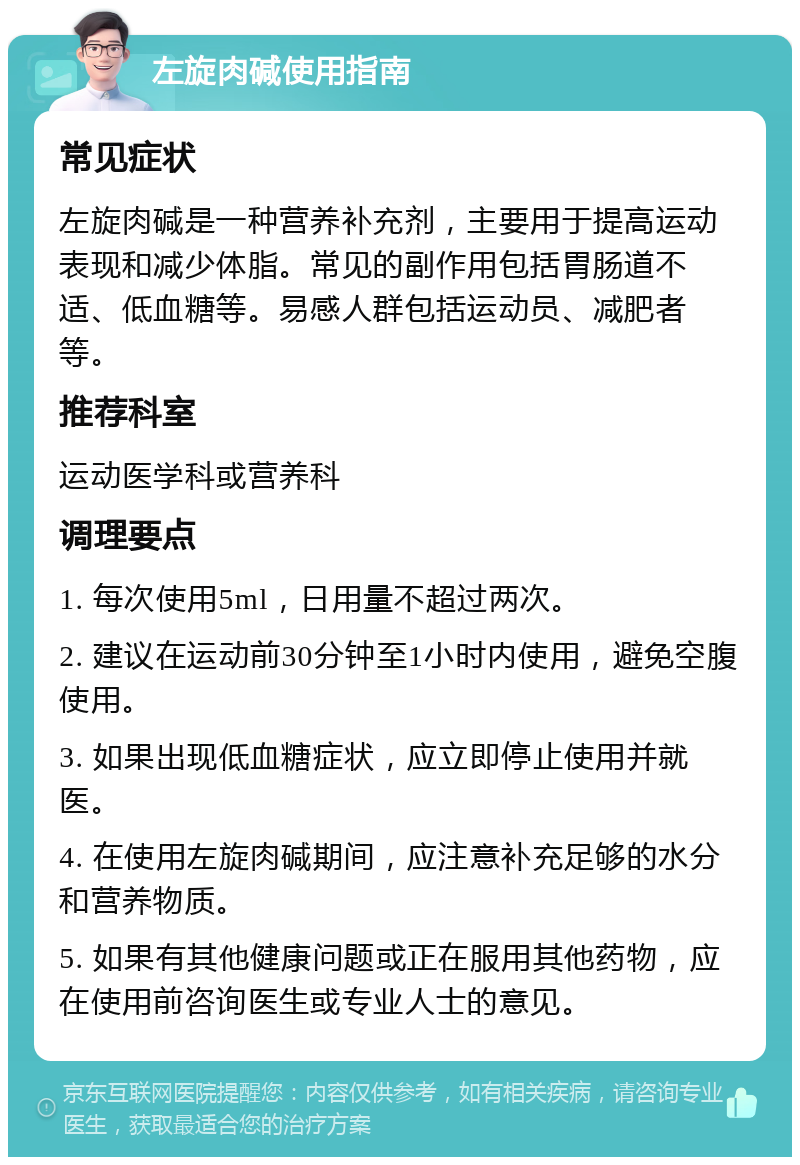 左旋肉碱使用指南 常见症状 左旋肉碱是一种营养补充剂，主要用于提高运动表现和减少体脂。常见的副作用包括胃肠道不适、低血糖等。易感人群包括运动员、减肥者等。 推荐科室 运动医学科或营养科 调理要点 1. 每次使用5ml，日用量不超过两次。 2. 建议在运动前30分钟至1小时内使用，避免空腹使用。 3. 如果出现低血糖症状，应立即停止使用并就医。 4. 在使用左旋肉碱期间，应注意补充足够的水分和营养物质。 5. 如果有其他健康问题或正在服用其他药物，应在使用前咨询医生或专业人士的意见。