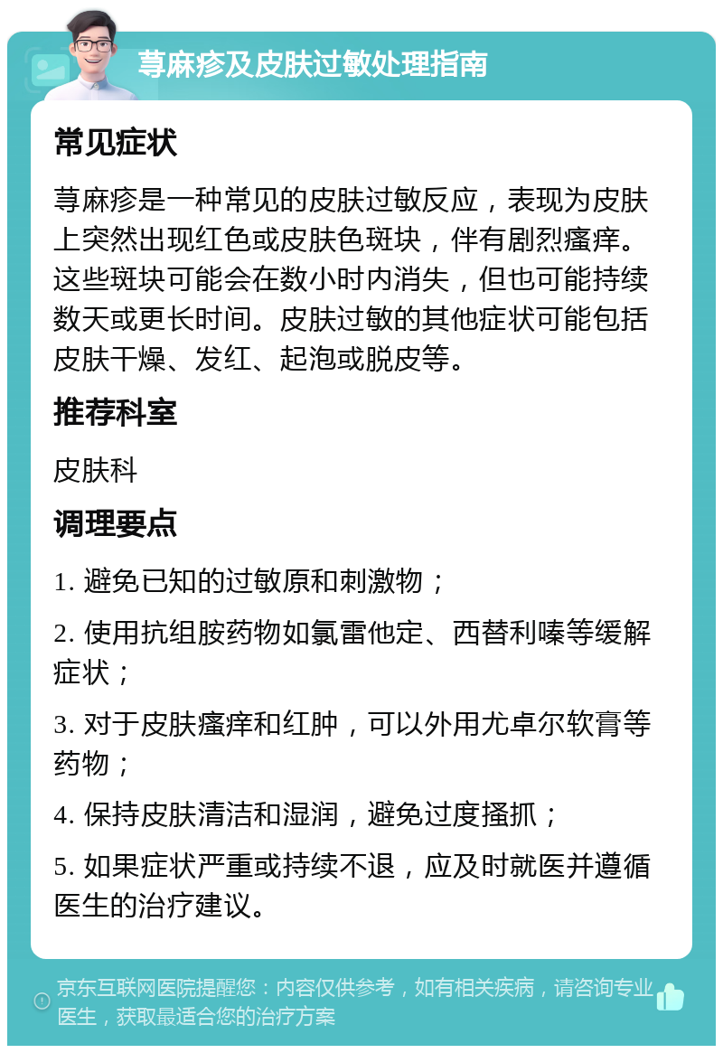 荨麻疹及皮肤过敏处理指南 常见症状 荨麻疹是一种常见的皮肤过敏反应，表现为皮肤上突然出现红色或皮肤色斑块，伴有剧烈瘙痒。这些斑块可能会在数小时内消失，但也可能持续数天或更长时间。皮肤过敏的其他症状可能包括皮肤干燥、发红、起泡或脱皮等。 推荐科室 皮肤科 调理要点 1. 避免已知的过敏原和刺激物； 2. 使用抗组胺药物如氯雷他定、西替利嗪等缓解症状； 3. 对于皮肤瘙痒和红肿，可以外用尤卓尔软膏等药物； 4. 保持皮肤清洁和湿润，避免过度搔抓； 5. 如果症状严重或持续不退，应及时就医并遵循医生的治疗建议。