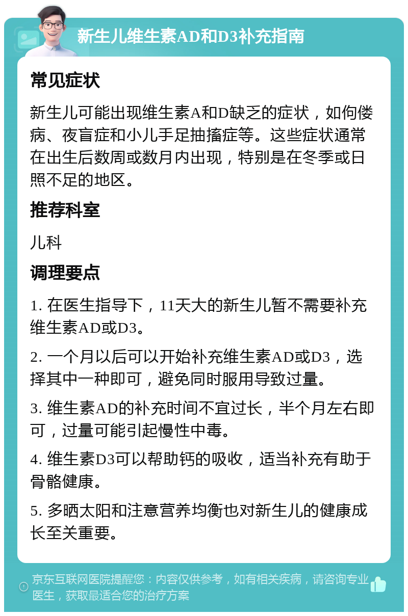 新生儿维生素AD和D3补充指南 常见症状 新生儿可能出现维生素A和D缺乏的症状，如佝偻病、夜盲症和小儿手足抽搐症等。这些症状通常在出生后数周或数月内出现，特别是在冬季或日照不足的地区。 推荐科室 儿科 调理要点 1. 在医生指导下，11天大的新生儿暂不需要补充维生素AD或D3。 2. 一个月以后可以开始补充维生素AD或D3，选择其中一种即可，避免同时服用导致过量。 3. 维生素AD的补充时间不宜过长，半个月左右即可，过量可能引起慢性中毒。 4. 维生素D3可以帮助钙的吸收，适当补充有助于骨骼健康。 5. 多晒太阳和注意营养均衡也对新生儿的健康成长至关重要。