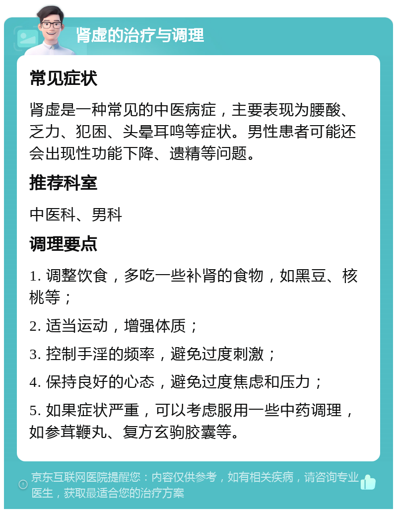 肾虚的治疗与调理 常见症状 肾虚是一种常见的中医病症，主要表现为腰酸、乏力、犯困、头晕耳鸣等症状。男性患者可能还会出现性功能下降、遗精等问题。 推荐科室 中医科、男科 调理要点 1. 调整饮食，多吃一些补肾的食物，如黑豆、核桃等； 2. 适当运动，增强体质； 3. 控制手淫的频率，避免过度刺激； 4. 保持良好的心态，避免过度焦虑和压力； 5. 如果症状严重，可以考虑服用一些中药调理，如参茸鞭丸、复方玄驹胶囊等。