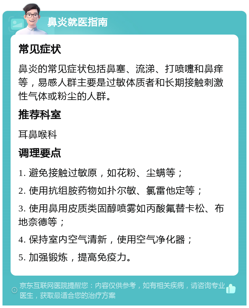 鼻炎就医指南 常见症状 鼻炎的常见症状包括鼻塞、流涕、打喷嚏和鼻痒等，易感人群主要是过敏体质者和长期接触刺激性气体或粉尘的人群。 推荐科室 耳鼻喉科 调理要点 1. 避免接触过敏原，如花粉、尘螨等； 2. 使用抗组胺药物如扑尔敏、氯雷他定等； 3. 使用鼻用皮质类固醇喷雾如丙酸氟替卡松、布地奈德等； 4. 保持室内空气清新，使用空气净化器； 5. 加强锻炼，提高免疫力。