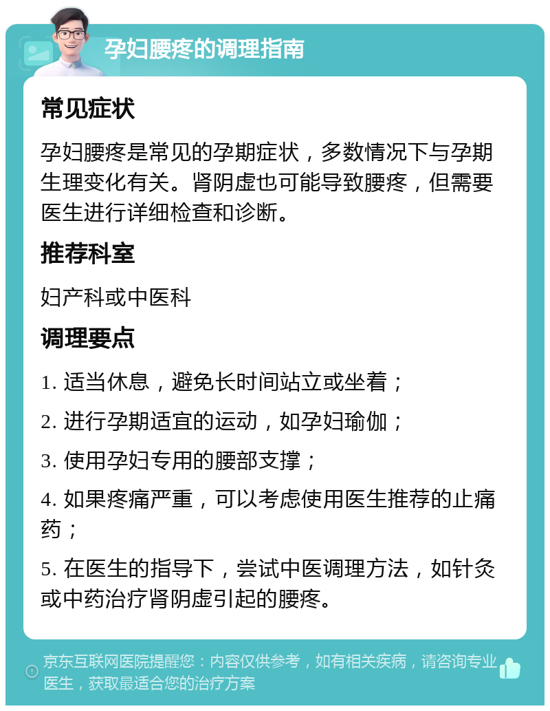 孕妇腰疼的调理指南 常见症状 孕妇腰疼是常见的孕期症状，多数情况下与孕期生理变化有关。肾阴虚也可能导致腰疼，但需要医生进行详细检查和诊断。 推荐科室 妇产科或中医科 调理要点 1. 适当休息，避免长时间站立或坐着； 2. 进行孕期适宜的运动，如孕妇瑜伽； 3. 使用孕妇专用的腰部支撑； 4. 如果疼痛严重，可以考虑使用医生推荐的止痛药； 5. 在医生的指导下，尝试中医调理方法，如针灸或中药治疗肾阴虚引起的腰疼。