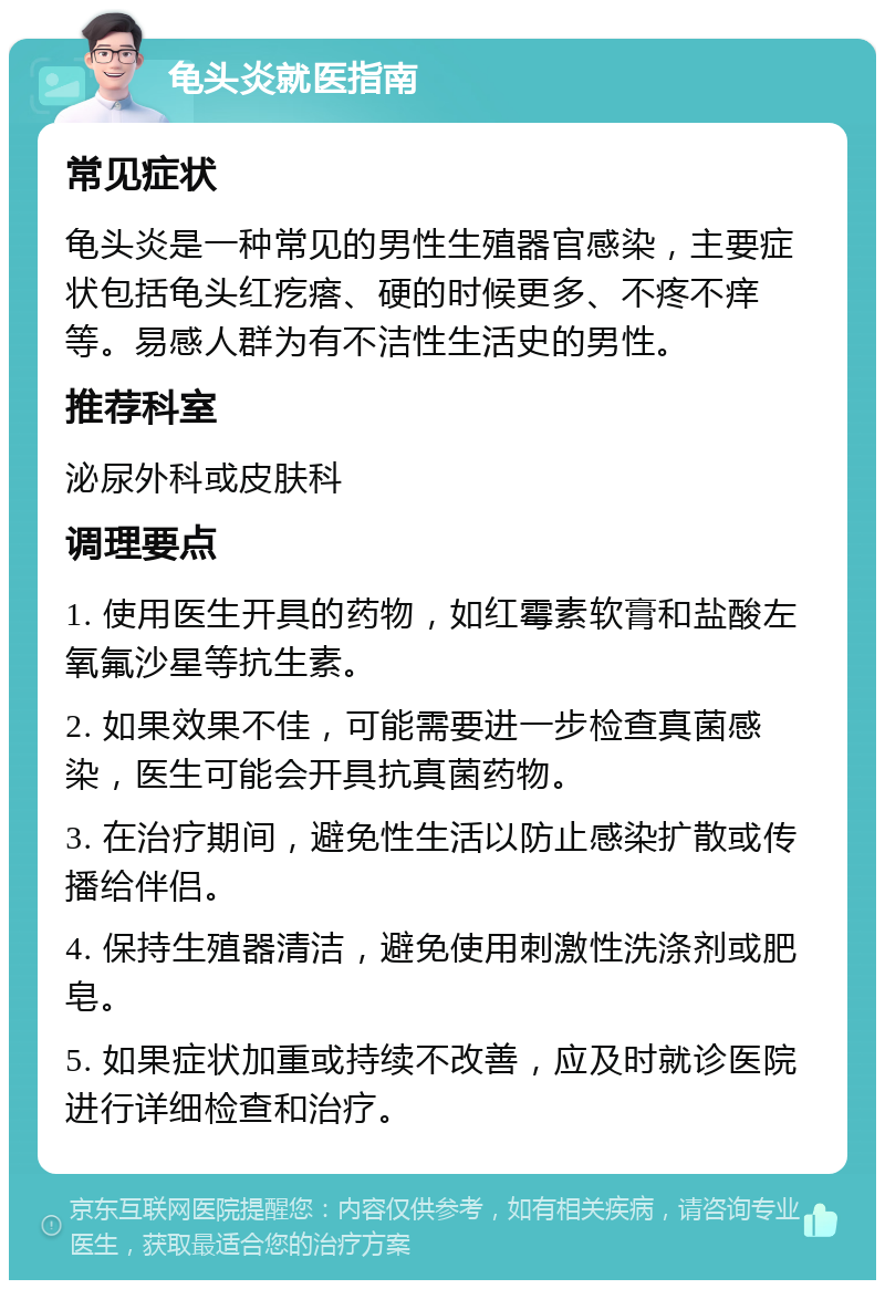 龟头炎就医指南 常见症状 龟头炎是一种常见的男性生殖器官感染，主要症状包括龟头红疙瘩、硬的时候更多、不疼不痒等。易感人群为有不洁性生活史的男性。 推荐科室 泌尿外科或皮肤科 调理要点 1. 使用医生开具的药物，如红霉素软膏和盐酸左氧氟沙星等抗生素。 2. 如果效果不佳，可能需要进一步检查真菌感染，医生可能会开具抗真菌药物。 3. 在治疗期间，避免性生活以防止感染扩散或传播给伴侣。 4. 保持生殖器清洁，避免使用刺激性洗涤剂或肥皂。 5. 如果症状加重或持续不改善，应及时就诊医院进行详细检查和治疗。