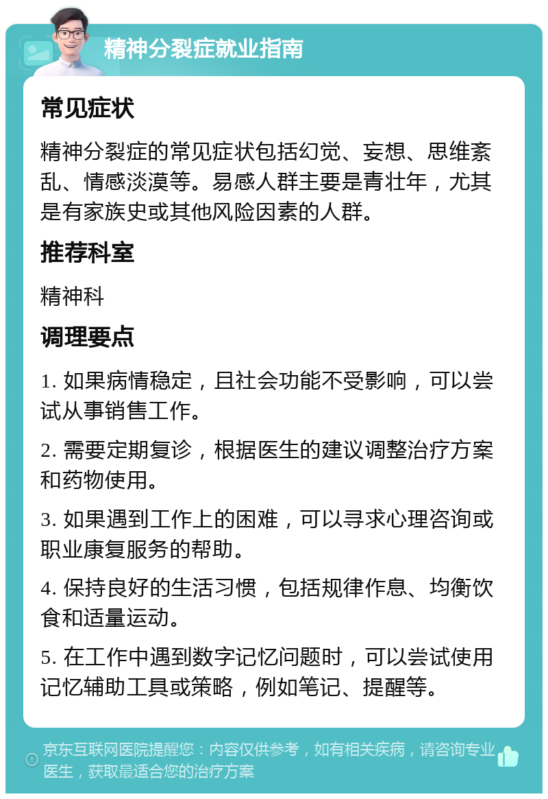 精神分裂症就业指南 常见症状 精神分裂症的常见症状包括幻觉、妄想、思维紊乱、情感淡漠等。易感人群主要是青壮年，尤其是有家族史或其他风险因素的人群。 推荐科室 精神科 调理要点 1. 如果病情稳定，且社会功能不受影响，可以尝试从事销售工作。 2. 需要定期复诊，根据医生的建议调整治疗方案和药物使用。 3. 如果遇到工作上的困难，可以寻求心理咨询或职业康复服务的帮助。 4. 保持良好的生活习惯，包括规律作息、均衡饮食和适量运动。 5. 在工作中遇到数字记忆问题时，可以尝试使用记忆辅助工具或策略，例如笔记、提醒等。