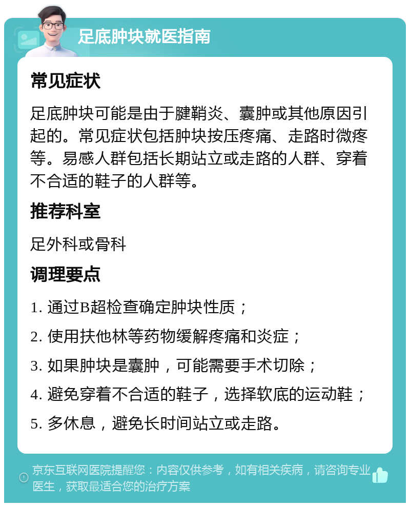 足底肿块就医指南 常见症状 足底肿块可能是由于腱鞘炎、囊肿或其他原因引起的。常见症状包括肿块按压疼痛、走路时微疼等。易感人群包括长期站立或走路的人群、穿着不合适的鞋子的人群等。 推荐科室 足外科或骨科 调理要点 1. 通过B超检查确定肿块性质； 2. 使用扶他林等药物缓解疼痛和炎症； 3. 如果肿块是囊肿，可能需要手术切除； 4. 避免穿着不合适的鞋子，选择软底的运动鞋； 5. 多休息，避免长时间站立或走路。