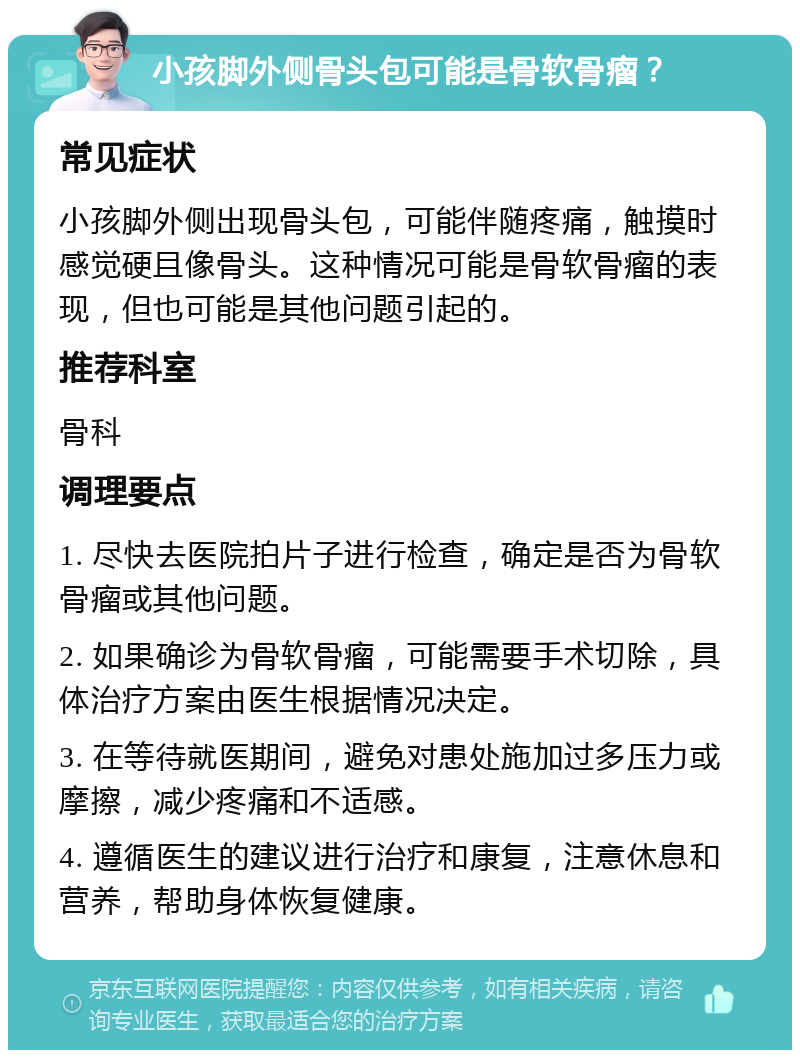 小孩脚外侧骨头包可能是骨软骨瘤？ 常见症状 小孩脚外侧出现骨头包，可能伴随疼痛，触摸时感觉硬且像骨头。这种情况可能是骨软骨瘤的表现，但也可能是其他问题引起的。 推荐科室 骨科 调理要点 1. 尽快去医院拍片子进行检查，确定是否为骨软骨瘤或其他问题。 2. 如果确诊为骨软骨瘤，可能需要手术切除，具体治疗方案由医生根据情况决定。 3. 在等待就医期间，避免对患处施加过多压力或摩擦，减少疼痛和不适感。 4. 遵循医生的建议进行治疗和康复，注意休息和营养，帮助身体恢复健康。