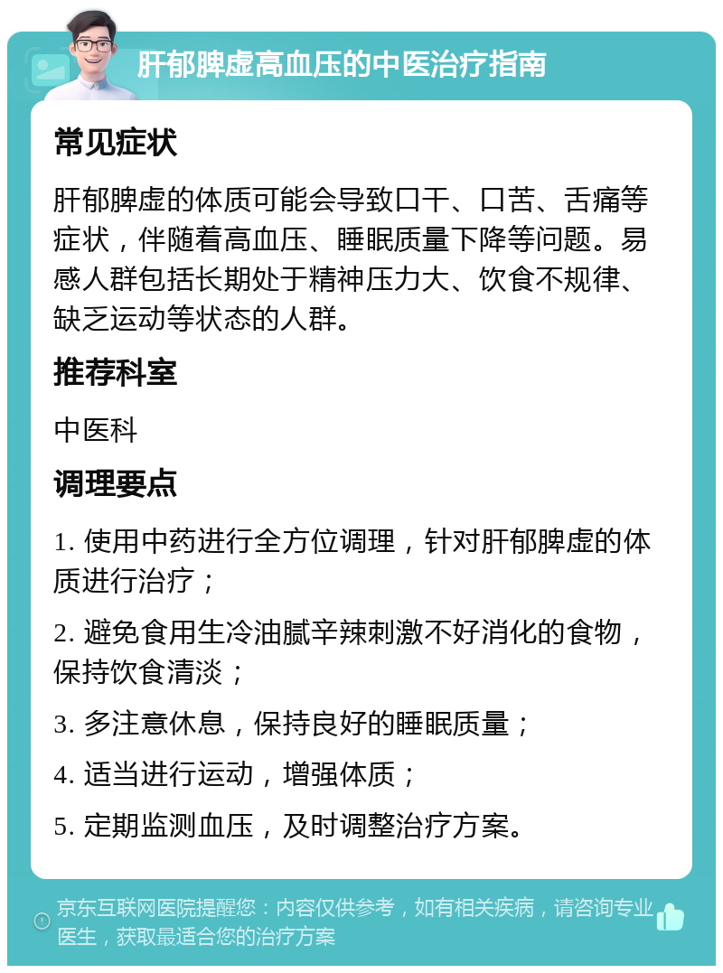 肝郁脾虚高血压的中医治疗指南 常见症状 肝郁脾虚的体质可能会导致口干、口苦、舌痛等症状，伴随着高血压、睡眠质量下降等问题。易感人群包括长期处于精神压力大、饮食不规律、缺乏运动等状态的人群。 推荐科室 中医科 调理要点 1. 使用中药进行全方位调理，针对肝郁脾虚的体质进行治疗； 2. 避免食用生冷油腻辛辣刺激不好消化的食物，保持饮食清淡； 3. 多注意休息，保持良好的睡眠质量； 4. 适当进行运动，增强体质； 5. 定期监测血压，及时调整治疗方案。