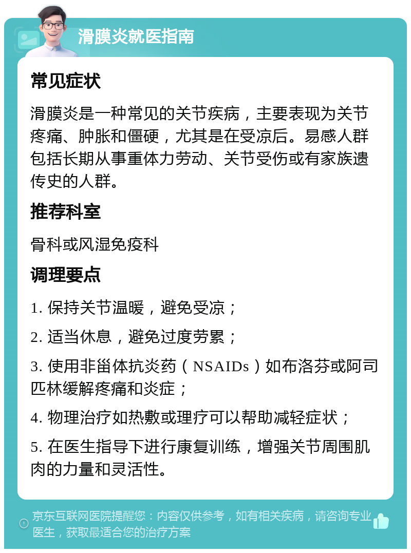 滑膜炎就医指南 常见症状 滑膜炎是一种常见的关节疾病，主要表现为关节疼痛、肿胀和僵硬，尤其是在受凉后。易感人群包括长期从事重体力劳动、关节受伤或有家族遗传史的人群。 推荐科室 骨科或风湿免疫科 调理要点 1. 保持关节温暖，避免受凉； 2. 适当休息，避免过度劳累； 3. 使用非甾体抗炎药（NSAIDs）如布洛芬或阿司匹林缓解疼痛和炎症； 4. 物理治疗如热敷或理疗可以帮助减轻症状； 5. 在医生指导下进行康复训练，增强关节周围肌肉的力量和灵活性。