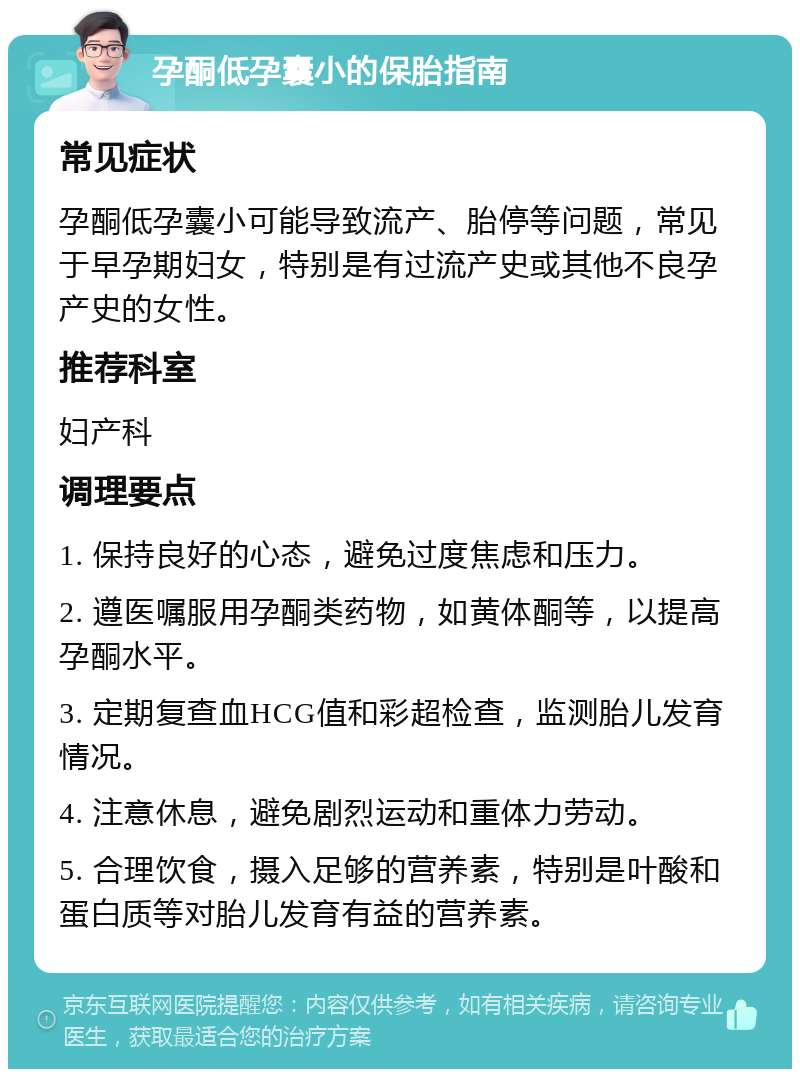 孕酮低孕囊小的保胎指南 常见症状 孕酮低孕囊小可能导致流产、胎停等问题，常见于早孕期妇女，特别是有过流产史或其他不良孕产史的女性。 推荐科室 妇产科 调理要点 1. 保持良好的心态，避免过度焦虑和压力。 2. 遵医嘱服用孕酮类药物，如黄体酮等，以提高孕酮水平。 3. 定期复查血HCG值和彩超检查，监测胎儿发育情况。 4. 注意休息，避免剧烈运动和重体力劳动。 5. 合理饮食，摄入足够的营养素，特别是叶酸和蛋白质等对胎儿发育有益的营养素。