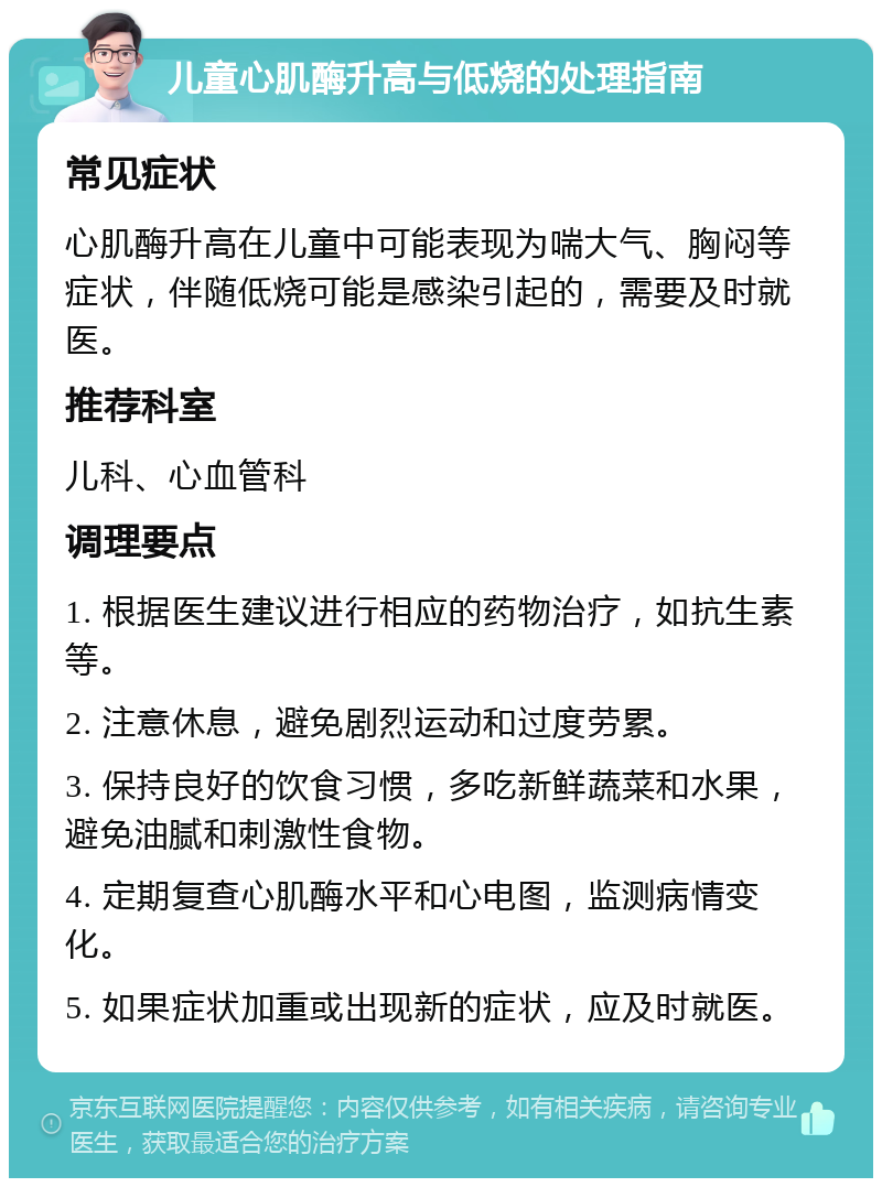 儿童心肌酶升高与低烧的处理指南 常见症状 心肌酶升高在儿童中可能表现为喘大气、胸闷等症状，伴随低烧可能是感染引起的，需要及时就医。 推荐科室 儿科、心血管科 调理要点 1. 根据医生建议进行相应的药物治疗，如抗生素等。 2. 注意休息，避免剧烈运动和过度劳累。 3. 保持良好的饮食习惯，多吃新鲜蔬菜和水果，避免油腻和刺激性食物。 4. 定期复查心肌酶水平和心电图，监测病情变化。 5. 如果症状加重或出现新的症状，应及时就医。