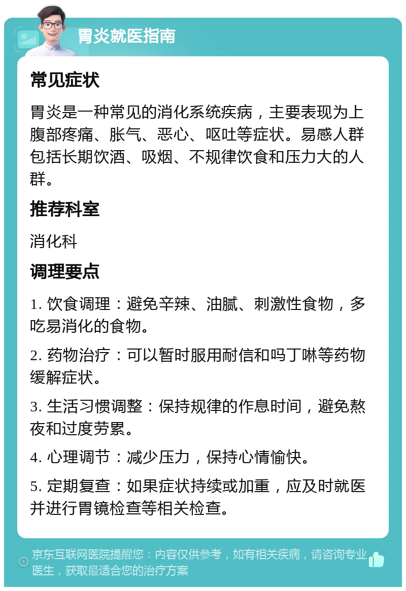 胃炎就医指南 常见症状 胃炎是一种常见的消化系统疾病，主要表现为上腹部疼痛、胀气、恶心、呕吐等症状。易感人群包括长期饮酒、吸烟、不规律饮食和压力大的人群。 推荐科室 消化科 调理要点 1. 饮食调理：避免辛辣、油腻、刺激性食物，多吃易消化的食物。 2. 药物治疗：可以暂时服用耐信和吗丁啉等药物缓解症状。 3. 生活习惯调整：保持规律的作息时间，避免熬夜和过度劳累。 4. 心理调节：减少压力，保持心情愉快。 5. 定期复查：如果症状持续或加重，应及时就医并进行胃镜检查等相关检查。