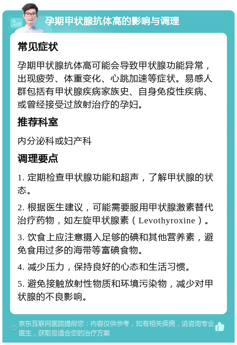 孕期甲状腺抗体高的影响与调理 常见症状 孕期甲状腺抗体高可能会导致甲状腺功能异常，出现疲劳、体重变化、心跳加速等症状。易感人群包括有甲状腺疾病家族史、自身免疫性疾病、或曾经接受过放射治疗的孕妇。 推荐科室 内分泌科或妇产科 调理要点 1. 定期检查甲状腺功能和超声，了解甲状腺的状态。 2. 根据医生建议，可能需要服用甲状腺激素替代治疗药物，如左旋甲状腺素（Levothyroxine）。 3. 饮食上应注意摄入足够的碘和其他营养素，避免食用过多的海带等富碘食物。 4. 减少压力，保持良好的心态和生活习惯。 5. 避免接触放射性物质和环境污染物，减少对甲状腺的不良影响。