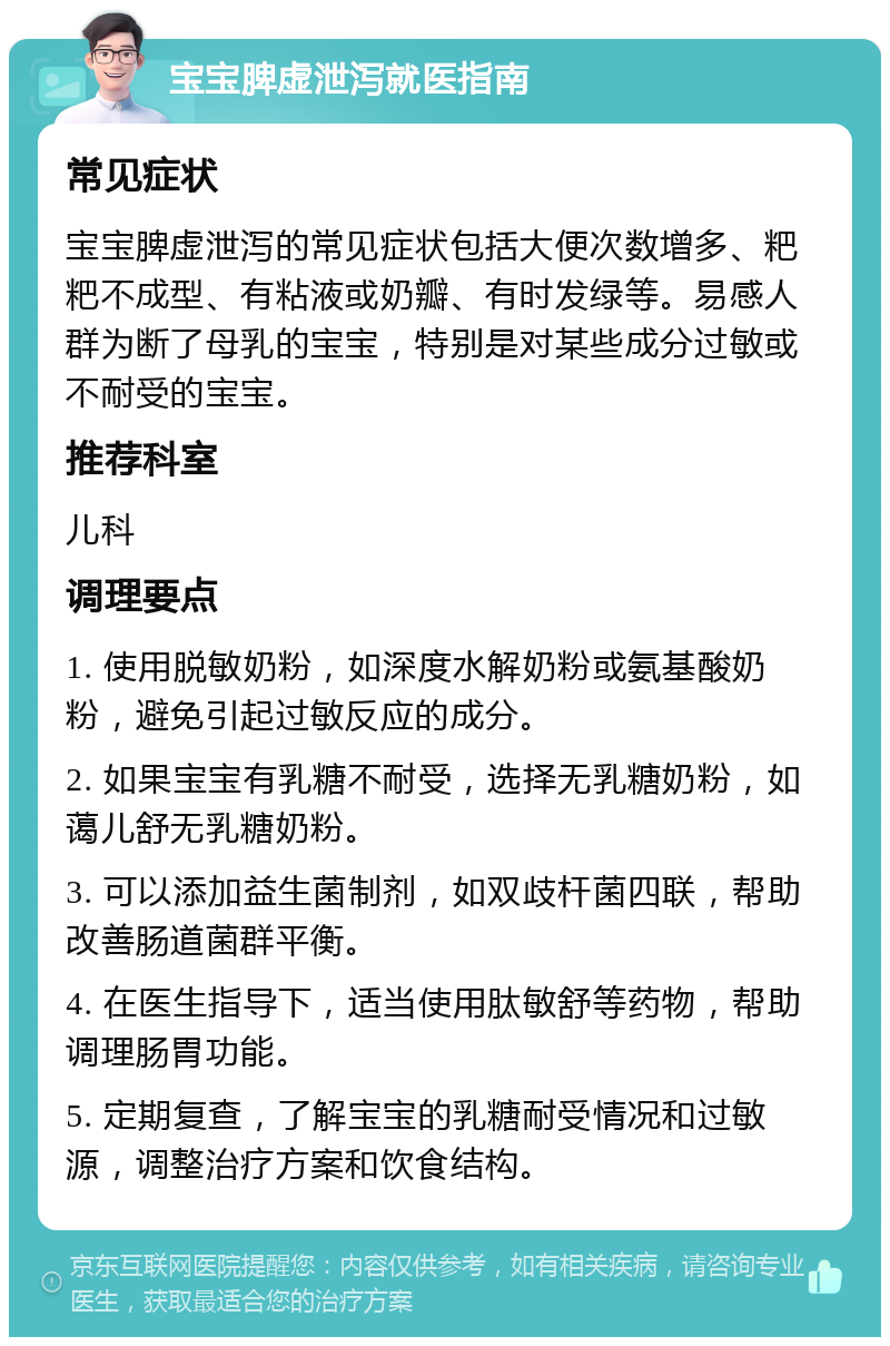 宝宝脾虚泄泻就医指南 常见症状 宝宝脾虚泄泻的常见症状包括大便次数增多、粑粑不成型、有粘液或奶瓣、有时发绿等。易感人群为断了母乳的宝宝，特别是对某些成分过敏或不耐受的宝宝。 推荐科室 儿科 调理要点 1. 使用脱敏奶粉，如深度水解奶粉或氨基酸奶粉，避免引起过敏反应的成分。 2. 如果宝宝有乳糖不耐受，选择无乳糖奶粉，如蔼儿舒无乳糖奶粉。 3. 可以添加益生菌制剂，如双歧杆菌四联，帮助改善肠道菌群平衡。 4. 在医生指导下，适当使用肽敏舒等药物，帮助调理肠胃功能。 5. 定期复查，了解宝宝的乳糖耐受情况和过敏源，调整治疗方案和饮食结构。