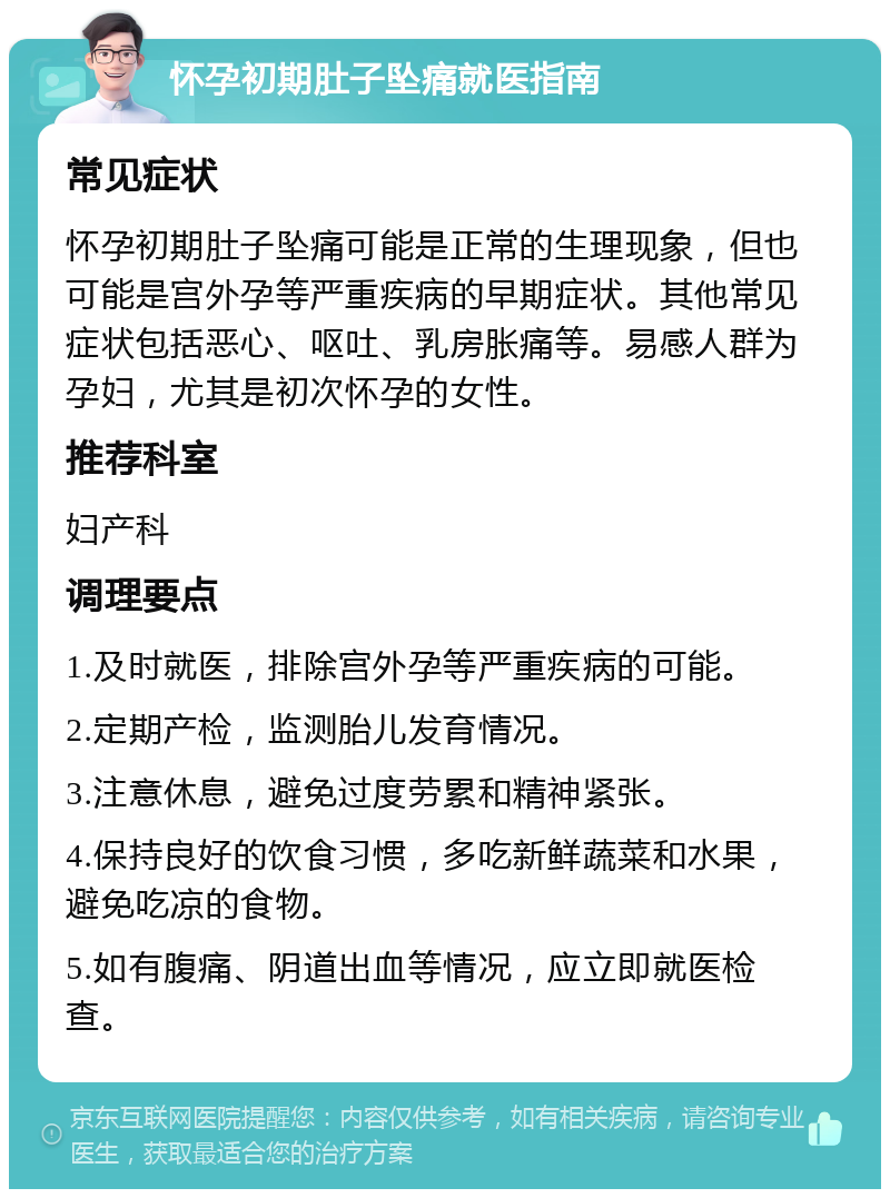 怀孕初期肚子坠痛就医指南 常见症状 怀孕初期肚子坠痛可能是正常的生理现象，但也可能是宫外孕等严重疾病的早期症状。其他常见症状包括恶心、呕吐、乳房胀痛等。易感人群为孕妇，尤其是初次怀孕的女性。 推荐科室 妇产科 调理要点 1.及时就医，排除宫外孕等严重疾病的可能。 2.定期产检，监测胎儿发育情况。 3.注意休息，避免过度劳累和精神紧张。 4.保持良好的饮食习惯，多吃新鲜蔬菜和水果，避免吃凉的食物。 5.如有腹痛、阴道出血等情况，应立即就医检查。