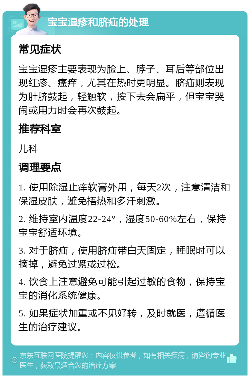 宝宝湿疹和脐疝的处理 常见症状 宝宝湿疹主要表现为脸上、脖子、耳后等部位出现红疹、瘙痒，尤其在热时更明显。脐疝则表现为肚脐鼓起，轻触软，按下去会扁平，但宝宝哭闹或用力时会再次鼓起。 推荐科室 儿科 调理要点 1. 使用除湿止痒软膏外用，每天2次，注意清洁和保湿皮肤，避免捂热和多汗刺激。 2. 维持室内温度22-24°，湿度50-60%左右，保持宝宝舒适环境。 3. 对于脐疝，使用脐疝带白天固定，睡眠时可以摘掉，避免过紧或过松。 4. 饮食上注意避免可能引起过敏的食物，保持宝宝的消化系统健康。 5. 如果症状加重或不见好转，及时就医，遵循医生的治疗建议。