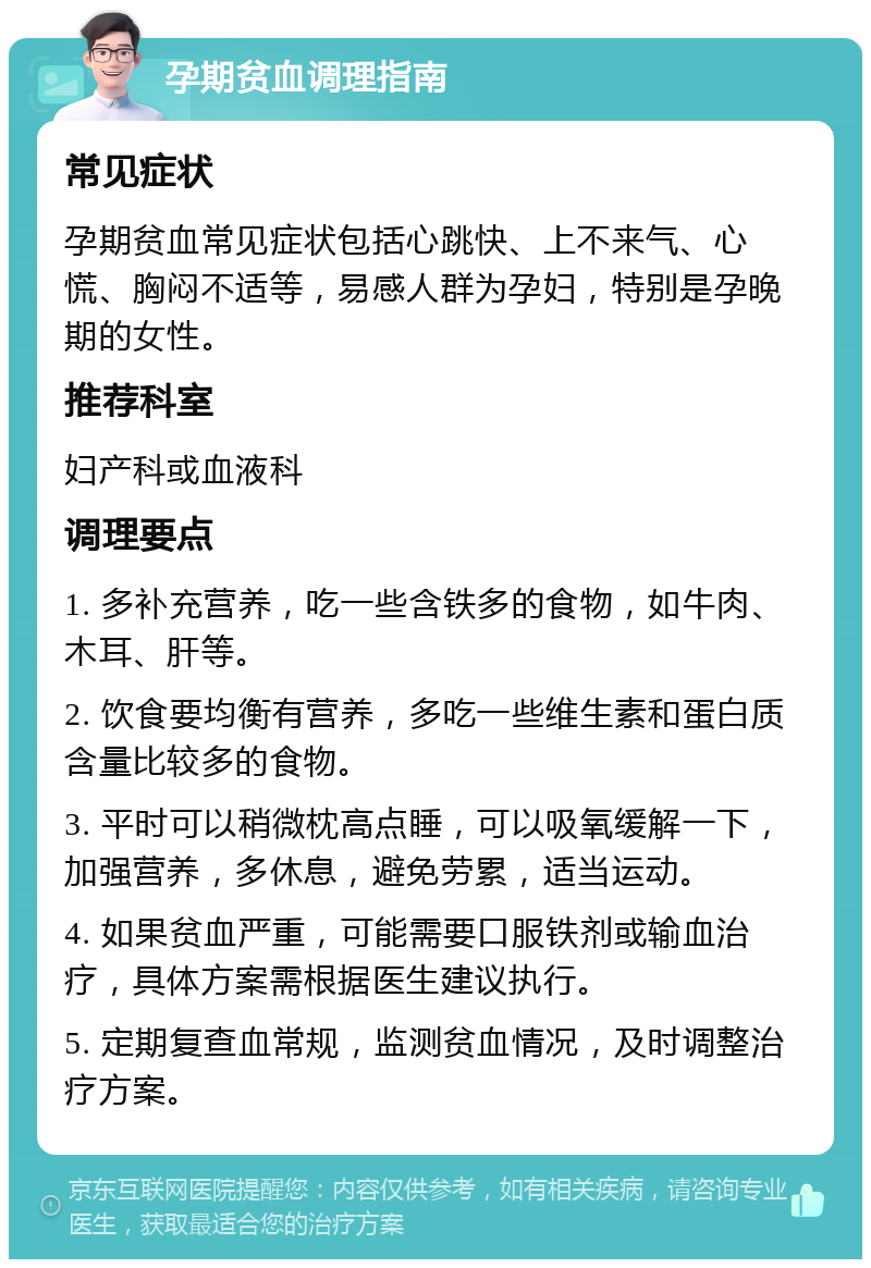 孕期贫血调理指南 常见症状 孕期贫血常见症状包括心跳快、上不来气、心慌、胸闷不适等，易感人群为孕妇，特别是孕晚期的女性。 推荐科室 妇产科或血液科 调理要点 1. 多补充营养，吃一些含铁多的食物，如牛肉、木耳、肝等。 2. 饮食要均衡有营养，多吃一些维生素和蛋白质含量比较多的食物。 3. 平时可以稍微枕高点睡，可以吸氧缓解一下，加强营养，多休息，避免劳累，适当运动。 4. 如果贫血严重，可能需要口服铁剂或输血治疗，具体方案需根据医生建议执行。 5. 定期复查血常规，监测贫血情况，及时调整治疗方案。