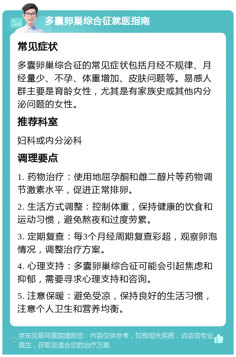 多囊卵巢综合征就医指南 常见症状 多囊卵巢综合征的常见症状包括月经不规律、月经量少、不孕、体重增加、皮肤问题等。易感人群主要是育龄女性，尤其是有家族史或其他内分泌问题的女性。 推荐科室 妇科或内分泌科 调理要点 1. 药物治疗：使用地屈孕酮和雌二醇片等药物调节激素水平，促进正常排卵。 2. 生活方式调整：控制体重，保持健康的饮食和运动习惯，避免熬夜和过度劳累。 3. 定期复查：每3个月经周期复查彩超，观察卵泡情况，调整治疗方案。 4. 心理支持：多囊卵巢综合征可能会引起焦虑和抑郁，需要寻求心理支持和咨询。 5. 注意保暖：避免受凉，保持良好的生活习惯，注意个人卫生和营养均衡。