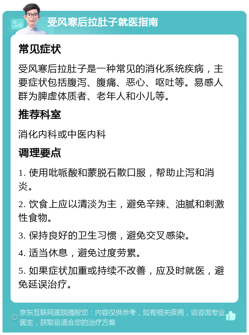 受风寒后拉肚子就医指南 常见症状 受风寒后拉肚子是一种常见的消化系统疾病，主要症状包括腹泻、腹痛、恶心、呕吐等。易感人群为脾虚体质者、老年人和小儿等。 推荐科室 消化内科或中医内科 调理要点 1. 使用吡哌酸和蒙脱石散口服，帮助止泻和消炎。 2. 饮食上应以清淡为主，避免辛辣、油腻和刺激性食物。 3. 保持良好的卫生习惯，避免交叉感染。 4. 适当休息，避免过度劳累。 5. 如果症状加重或持续不改善，应及时就医，避免延误治疗。