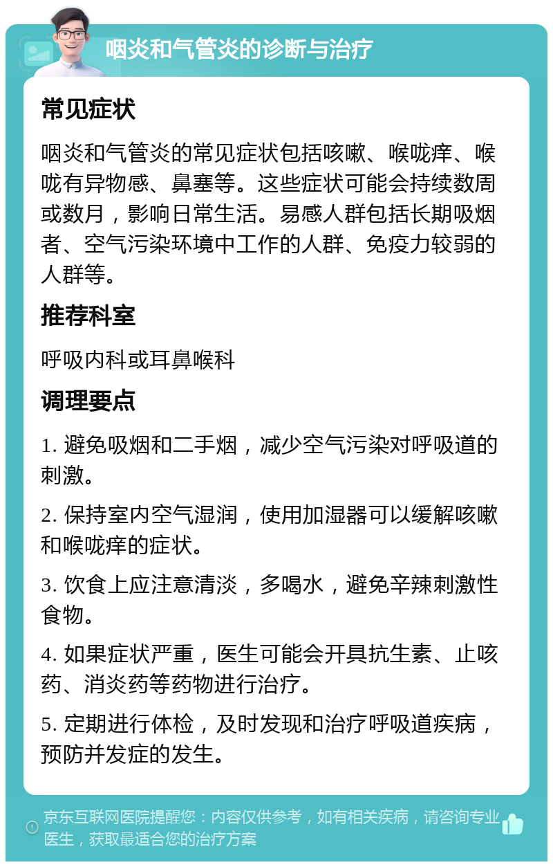 咽炎和气管炎的诊断与治疗 常见症状 咽炎和气管炎的常见症状包括咳嗽、喉咙痒、喉咙有异物感、鼻塞等。这些症状可能会持续数周或数月，影响日常生活。易感人群包括长期吸烟者、空气污染环境中工作的人群、免疫力较弱的人群等。 推荐科室 呼吸内科或耳鼻喉科 调理要点 1. 避免吸烟和二手烟，减少空气污染对呼吸道的刺激。 2. 保持室内空气湿润，使用加湿器可以缓解咳嗽和喉咙痒的症状。 3. 饮食上应注意清淡，多喝水，避免辛辣刺激性食物。 4. 如果症状严重，医生可能会开具抗生素、止咳药、消炎药等药物进行治疗。 5. 定期进行体检，及时发现和治疗呼吸道疾病，预防并发症的发生。