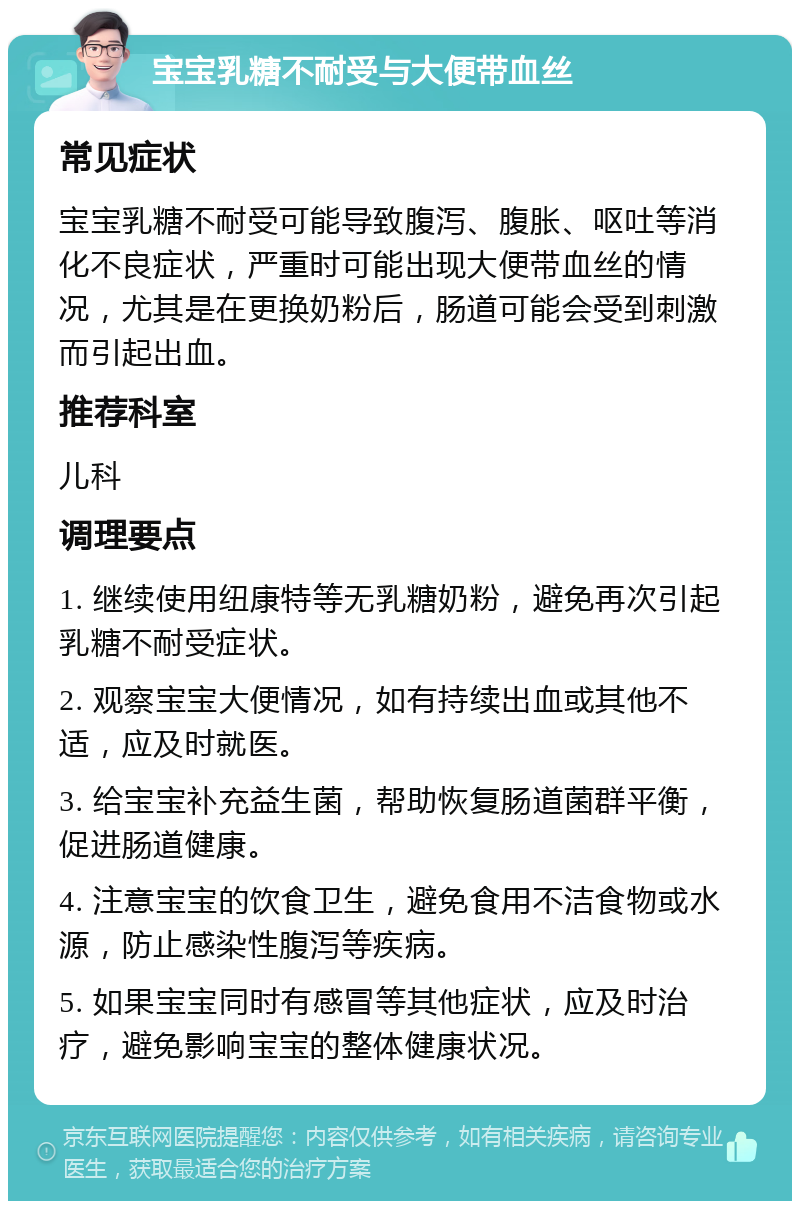 宝宝乳糖不耐受与大便带血丝 常见症状 宝宝乳糖不耐受可能导致腹泻、腹胀、呕吐等消化不良症状，严重时可能出现大便带血丝的情况，尤其是在更换奶粉后，肠道可能会受到刺激而引起出血。 推荐科室 儿科 调理要点 1. 继续使用纽康特等无乳糖奶粉，避免再次引起乳糖不耐受症状。 2. 观察宝宝大便情况，如有持续出血或其他不适，应及时就医。 3. 给宝宝补充益生菌，帮助恢复肠道菌群平衡，促进肠道健康。 4. 注意宝宝的饮食卫生，避免食用不洁食物或水源，防止感染性腹泻等疾病。 5. 如果宝宝同时有感冒等其他症状，应及时治疗，避免影响宝宝的整体健康状况。