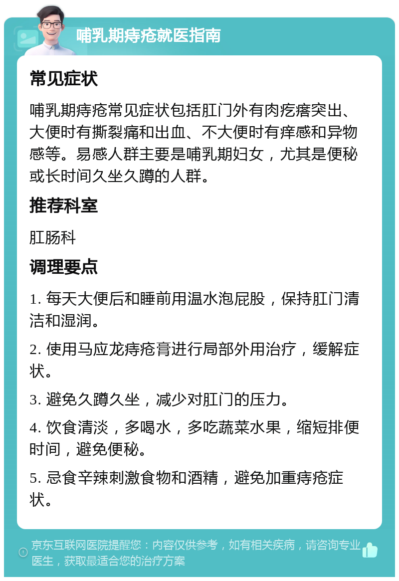 哺乳期痔疮就医指南 常见症状 哺乳期痔疮常见症状包括肛门外有肉疙瘩突出、大便时有撕裂痛和出血、不大便时有痒感和异物感等。易感人群主要是哺乳期妇女，尤其是便秘或长时间久坐久蹲的人群。 推荐科室 肛肠科 调理要点 1. 每天大便后和睡前用温水泡屁股，保持肛门清洁和湿润。 2. 使用马应龙痔疮膏进行局部外用治疗，缓解症状。 3. 避免久蹲久坐，减少对肛门的压力。 4. 饮食清淡，多喝水，多吃蔬菜水果，缩短排便时间，避免便秘。 5. 忌食辛辣刺激食物和酒精，避免加重痔疮症状。