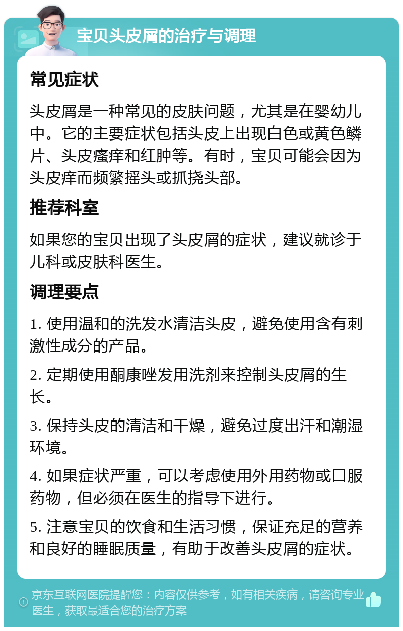 宝贝头皮屑的治疗与调理 常见症状 头皮屑是一种常见的皮肤问题，尤其是在婴幼儿中。它的主要症状包括头皮上出现白色或黄色鳞片、头皮瘙痒和红肿等。有时，宝贝可能会因为头皮痒而频繁摇头或抓挠头部。 推荐科室 如果您的宝贝出现了头皮屑的症状，建议就诊于儿科或皮肤科医生。 调理要点 1. 使用温和的洗发水清洁头皮，避免使用含有刺激性成分的产品。 2. 定期使用酮康唑发用洗剂来控制头皮屑的生长。 3. 保持头皮的清洁和干燥，避免过度出汗和潮湿环境。 4. 如果症状严重，可以考虑使用外用药物或口服药物，但必须在医生的指导下进行。 5. 注意宝贝的饮食和生活习惯，保证充足的营养和良好的睡眠质量，有助于改善头皮屑的症状。