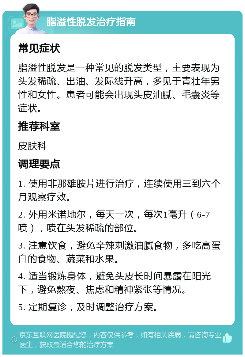 脂溢性脱发治疗指南 常见症状 脂溢性脱发是一种常见的脱发类型，主要表现为头发稀疏、出油、发际线升高，多见于青壮年男性和女性。患者可能会出现头皮油腻、毛囊炎等症状。 推荐科室 皮肤科 调理要点 1. 使用非那雄胺片进行治疗，连续使用三到六个月观察疗效。 2. 外用米诺地尔，每天一次，每次1毫升（6-7喷），喷在头发稀疏的部位。 3. 注意饮食，避免辛辣刺激油腻食物，多吃高蛋白的食物、蔬菜和水果。 4. 适当锻炼身体，避免头皮长时间暴露在阳光下，避免熬夜、焦虑和精神紧张等情况。 5. 定期复诊，及时调整治疗方案。