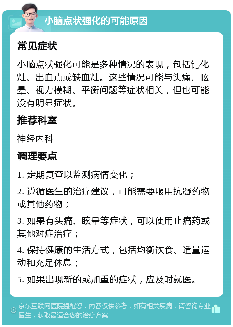 小脑点状强化的可能原因 常见症状 小脑点状强化可能是多种情况的表现，包括钙化灶、出血点或缺血灶。这些情况可能与头痛、眩晕、视力模糊、平衡问题等症状相关，但也可能没有明显症状。 推荐科室 神经内科 调理要点 1. 定期复查以监测病情变化； 2. 遵循医生的治疗建议，可能需要服用抗凝药物或其他药物； 3. 如果有头痛、眩晕等症状，可以使用止痛药或其他对症治疗； 4. 保持健康的生活方式，包括均衡饮食、适量运动和充足休息； 5. 如果出现新的或加重的症状，应及时就医。