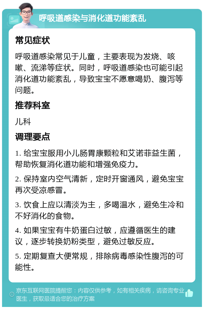 呼吸道感染与消化道功能紊乱 常见症状 呼吸道感染常见于儿童，主要表现为发烧、咳嗽、流涕等症状。同时，呼吸道感染也可能引起消化道功能紊乱，导致宝宝不愿意喝奶、腹泻等问题。 推荐科室 儿科 调理要点 1. 给宝宝服用小儿肠胃康颗粒和艾诺菲益生菌，帮助恢复消化道功能和增强免疫力。 2. 保持室内空气清新，定时开窗通风，避免宝宝再次受凉感冒。 3. 饮食上应以清淡为主，多喝温水，避免生冷和不好消化的食物。 4. 如果宝宝有牛奶蛋白过敏，应遵循医生的建议，逐步转换奶粉类型，避免过敏反应。 5. 定期复查大便常规，排除病毒感染性腹泻的可能性。