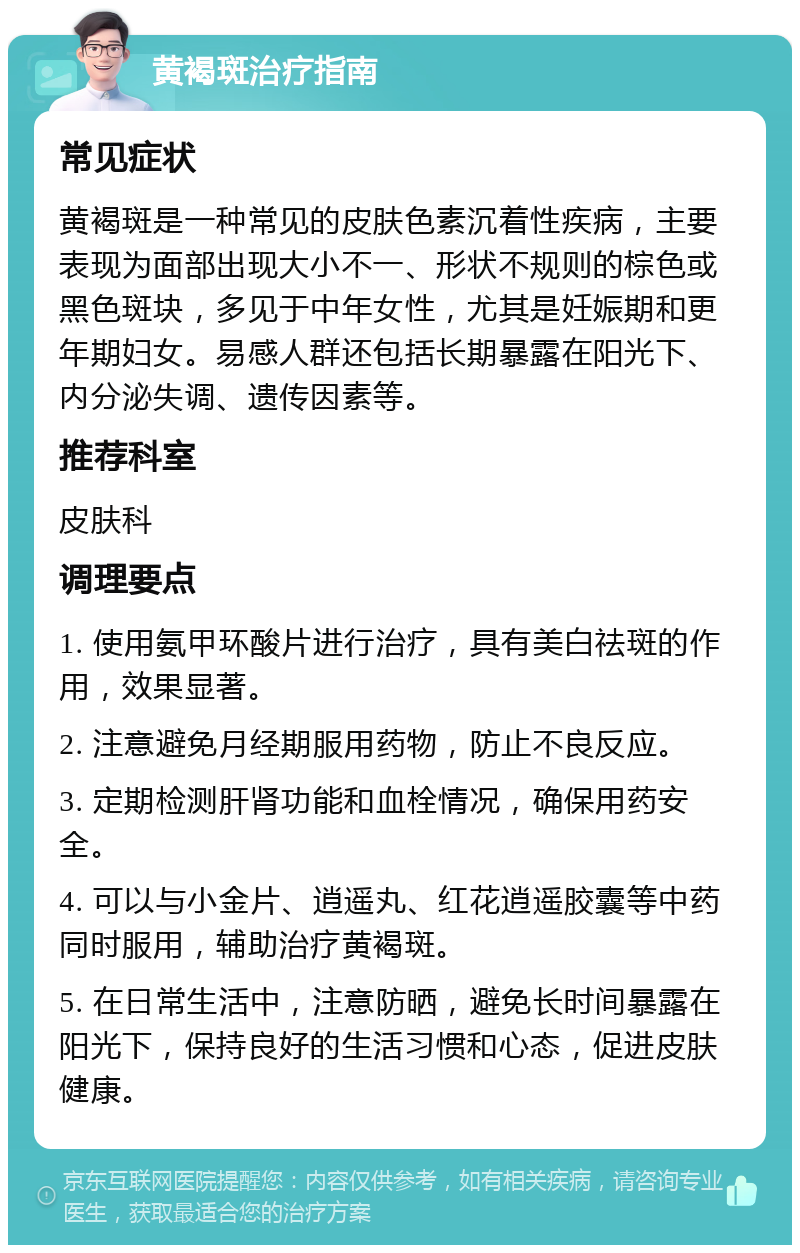 黄褐斑治疗指南 常见症状 黄褐斑是一种常见的皮肤色素沉着性疾病，主要表现为面部出现大小不一、形状不规则的棕色或黑色斑块，多见于中年女性，尤其是妊娠期和更年期妇女。易感人群还包括长期暴露在阳光下、内分泌失调、遗传因素等。 推荐科室 皮肤科 调理要点 1. 使用氨甲环酸片进行治疗，具有美白祛斑的作用，效果显著。 2. 注意避免月经期服用药物，防止不良反应。 3. 定期检测肝肾功能和血栓情况，确保用药安全。 4. 可以与小金片、逍遥丸、红花逍遥胶囊等中药同时服用，辅助治疗黄褐斑。 5. 在日常生活中，注意防晒，避免长时间暴露在阳光下，保持良好的生活习惯和心态，促进皮肤健康。