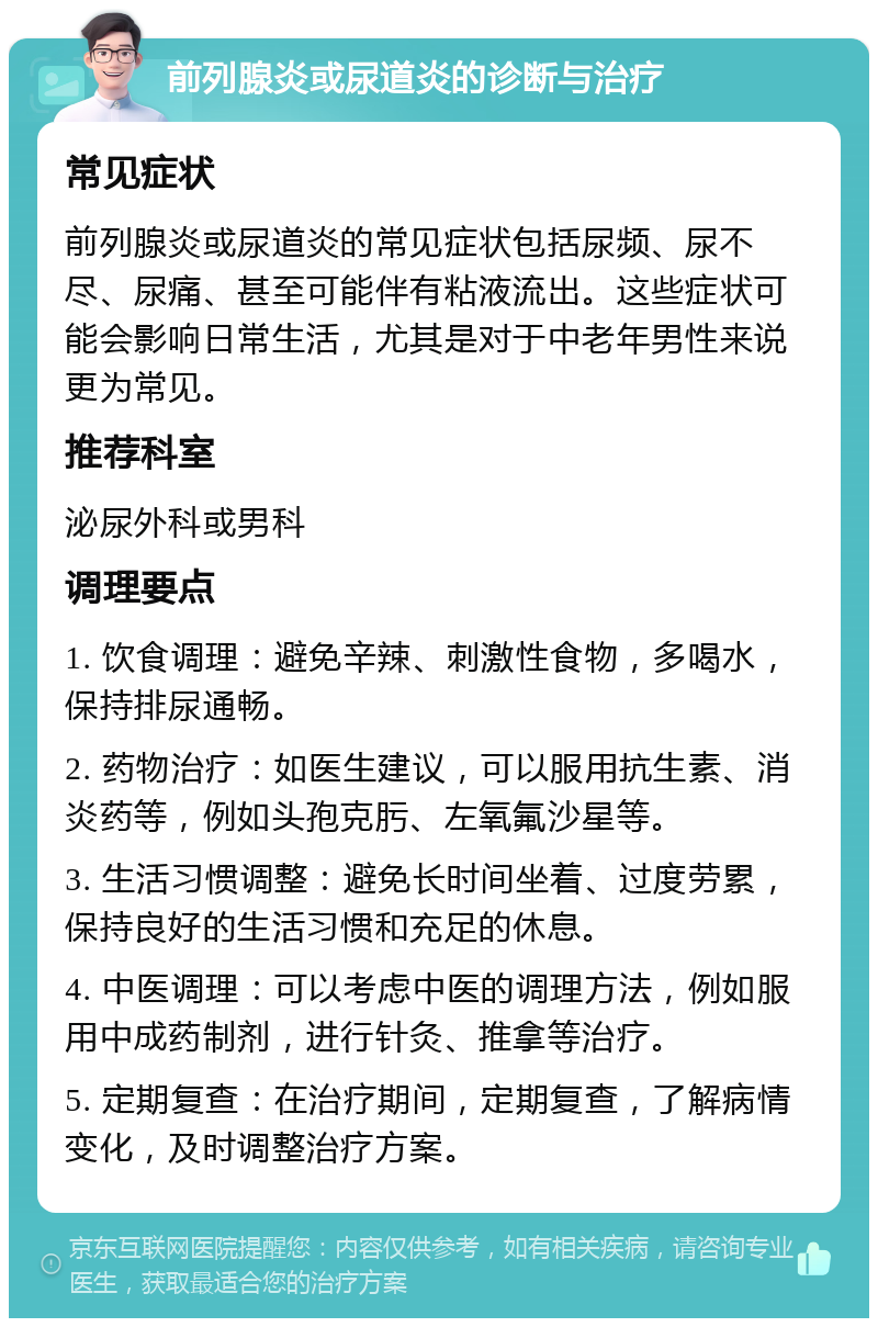 前列腺炎或尿道炎的诊断与治疗 常见症状 前列腺炎或尿道炎的常见症状包括尿频、尿不尽、尿痛、甚至可能伴有粘液流出。这些症状可能会影响日常生活，尤其是对于中老年男性来说更为常见。 推荐科室 泌尿外科或男科 调理要点 1. 饮食调理：避免辛辣、刺激性食物，多喝水，保持排尿通畅。 2. 药物治疗：如医生建议，可以服用抗生素、消炎药等，例如头孢克肟、左氧氟沙星等。 3. 生活习惯调整：避免长时间坐着、过度劳累，保持良好的生活习惯和充足的休息。 4. 中医调理：可以考虑中医的调理方法，例如服用中成药制剂，进行针灸、推拿等治疗。 5. 定期复查：在治疗期间，定期复查，了解病情变化，及时调整治疗方案。