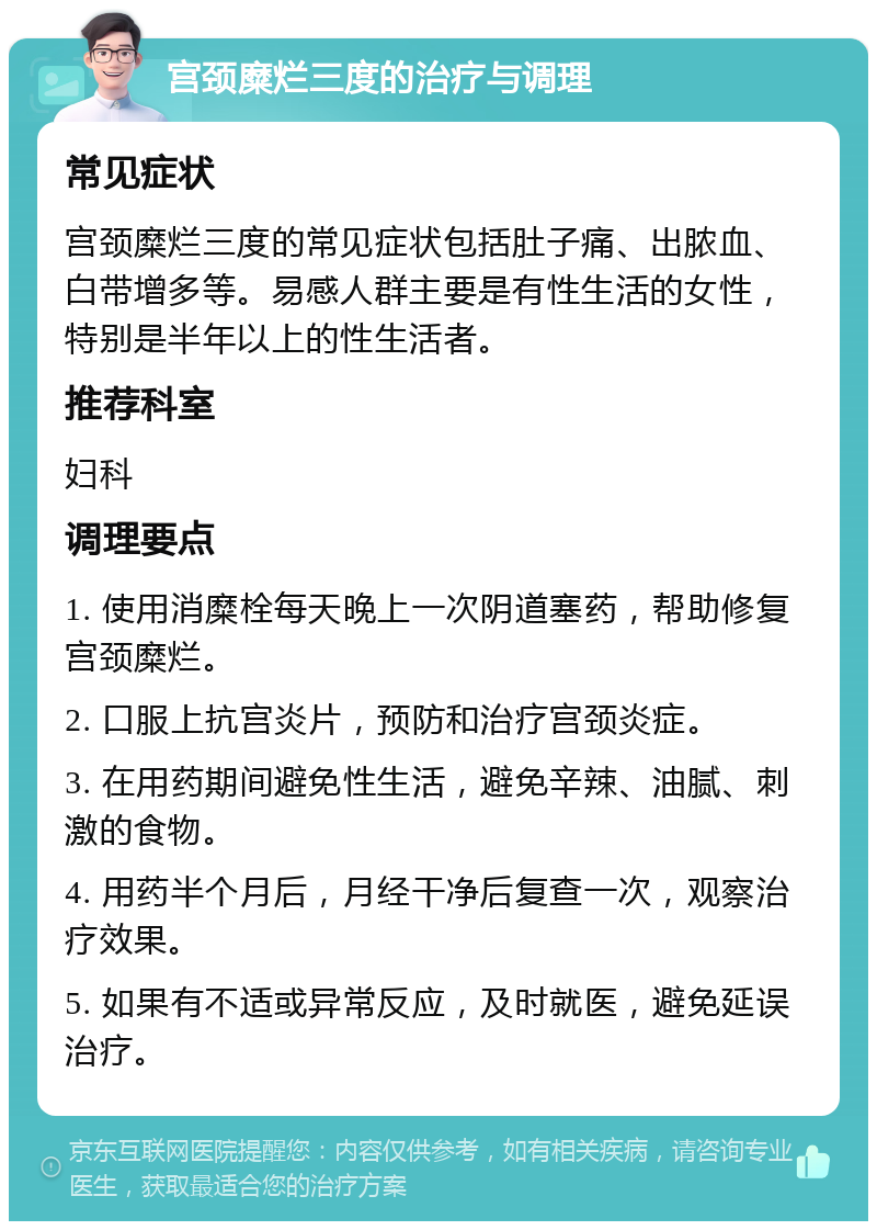 宫颈糜烂三度的治疗与调理 常见症状 宫颈糜烂三度的常见症状包括肚子痛、出脓血、白带增多等。易感人群主要是有性生活的女性，特别是半年以上的性生活者。 推荐科室 妇科 调理要点 1. 使用消糜栓每天晚上一次阴道塞药，帮助修复宫颈糜烂。 2. 口服上抗宫炎片，预防和治疗宫颈炎症。 3. 在用药期间避免性生活，避免辛辣、油腻、刺激的食物。 4. 用药半个月后，月经干净后复查一次，观察治疗效果。 5. 如果有不适或异常反应，及时就医，避免延误治疗。