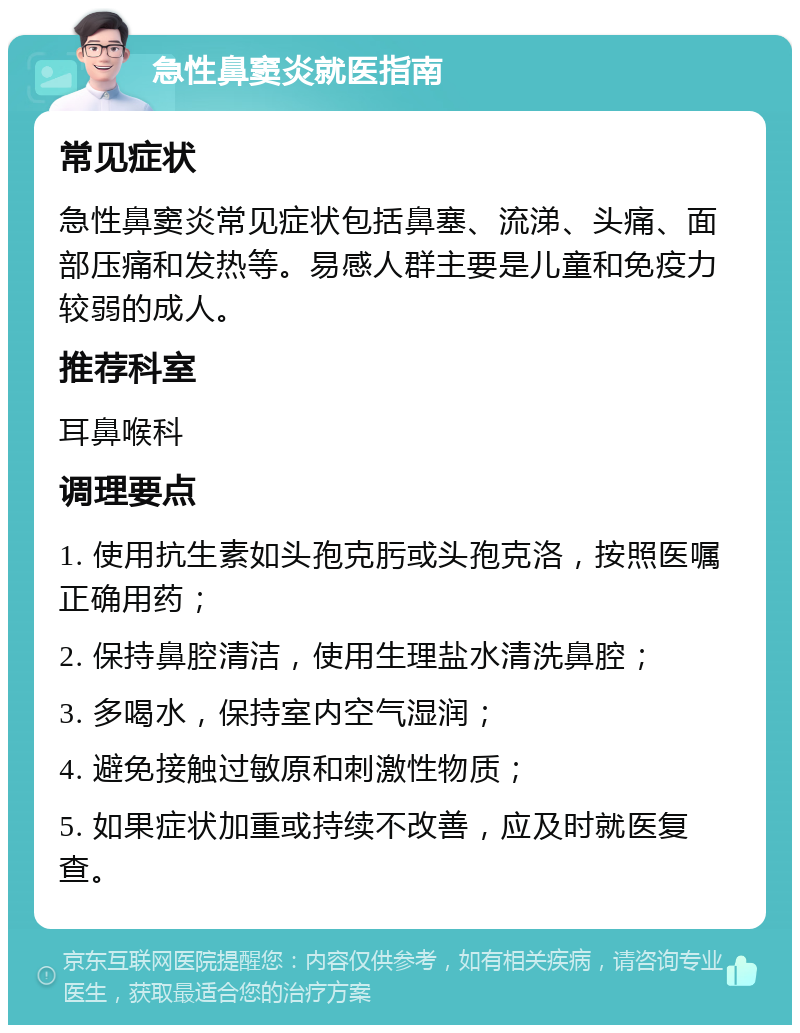 急性鼻窦炎就医指南 常见症状 急性鼻窦炎常见症状包括鼻塞、流涕、头痛、面部压痛和发热等。易感人群主要是儿童和免疫力较弱的成人。 推荐科室 耳鼻喉科 调理要点 1. 使用抗生素如头孢克肟或头孢克洛，按照医嘱正确用药； 2. 保持鼻腔清洁，使用生理盐水清洗鼻腔； 3. 多喝水，保持室内空气湿润； 4. 避免接触过敏原和刺激性物质； 5. 如果症状加重或持续不改善，应及时就医复查。