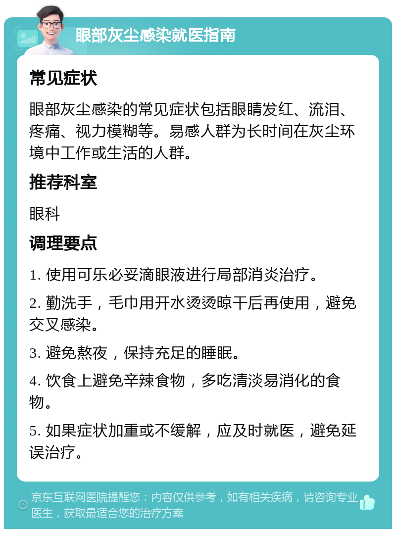 眼部灰尘感染就医指南 常见症状 眼部灰尘感染的常见症状包括眼睛发红、流泪、疼痛、视力模糊等。易感人群为长时间在灰尘环境中工作或生活的人群。 推荐科室 眼科 调理要点 1. 使用可乐必妥滴眼液进行局部消炎治疗。 2. 勤洗手，毛巾用开水烫烫晾干后再使用，避免交叉感染。 3. 避免熬夜，保持充足的睡眠。 4. 饮食上避免辛辣食物，多吃清淡易消化的食物。 5. 如果症状加重或不缓解，应及时就医，避免延误治疗。