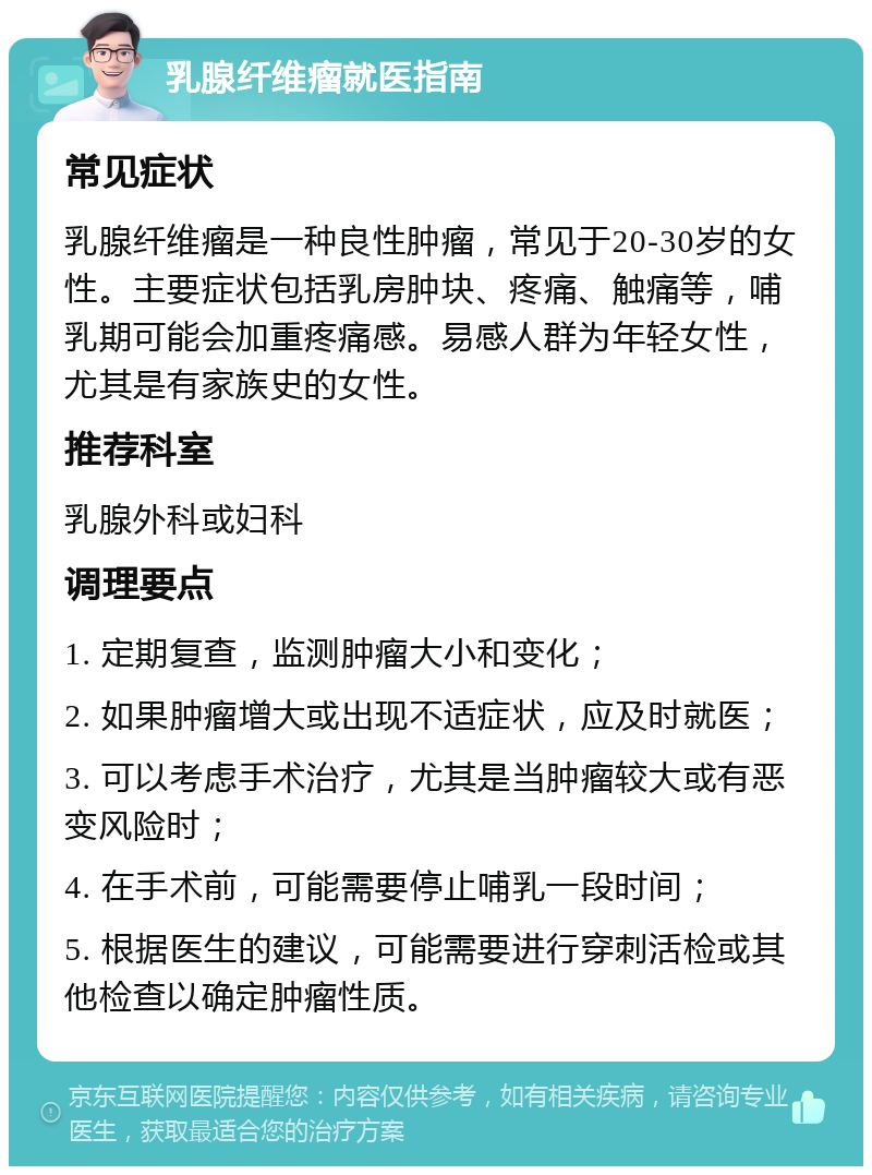 乳腺纤维瘤就医指南 常见症状 乳腺纤维瘤是一种良性肿瘤，常见于20-30岁的女性。主要症状包括乳房肿块、疼痛、触痛等，哺乳期可能会加重疼痛感。易感人群为年轻女性，尤其是有家族史的女性。 推荐科室 乳腺外科或妇科 调理要点 1. 定期复查，监测肿瘤大小和变化； 2. 如果肿瘤增大或出现不适症状，应及时就医； 3. 可以考虑手术治疗，尤其是当肿瘤较大或有恶变风险时； 4. 在手术前，可能需要停止哺乳一段时间； 5. 根据医生的建议，可能需要进行穿刺活检或其他检查以确定肿瘤性质。