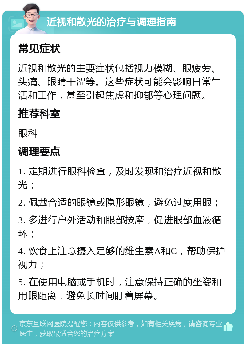 近视和散光的治疗与调理指南 常见症状 近视和散光的主要症状包括视力模糊、眼疲劳、头痛、眼睛干涩等。这些症状可能会影响日常生活和工作，甚至引起焦虑和抑郁等心理问题。 推荐科室 眼科 调理要点 1. 定期进行眼科检查，及时发现和治疗近视和散光； 2. 佩戴合适的眼镜或隐形眼镜，避免过度用眼； 3. 多进行户外活动和眼部按摩，促进眼部血液循环； 4. 饮食上注意摄入足够的维生素A和C，帮助保护视力； 5. 在使用电脑或手机时，注意保持正确的坐姿和用眼距离，避免长时间盯着屏幕。