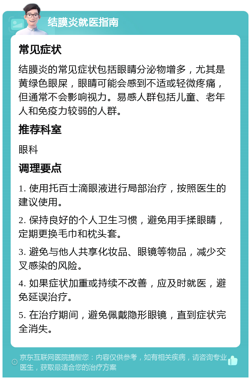 结膜炎就医指南 常见症状 结膜炎的常见症状包括眼睛分泌物增多，尤其是黄绿色眼屎，眼睛可能会感到不适或轻微疼痛，但通常不会影响视力。易感人群包括儿童、老年人和免疫力较弱的人群。 推荐科室 眼科 调理要点 1. 使用托百士滴眼液进行局部治疗，按照医生的建议使用。 2. 保持良好的个人卫生习惯，避免用手揉眼睛，定期更换毛巾和枕头套。 3. 避免与他人共享化妆品、眼镜等物品，减少交叉感染的风险。 4. 如果症状加重或持续不改善，应及时就医，避免延误治疗。 5. 在治疗期间，避免佩戴隐形眼镜，直到症状完全消失。