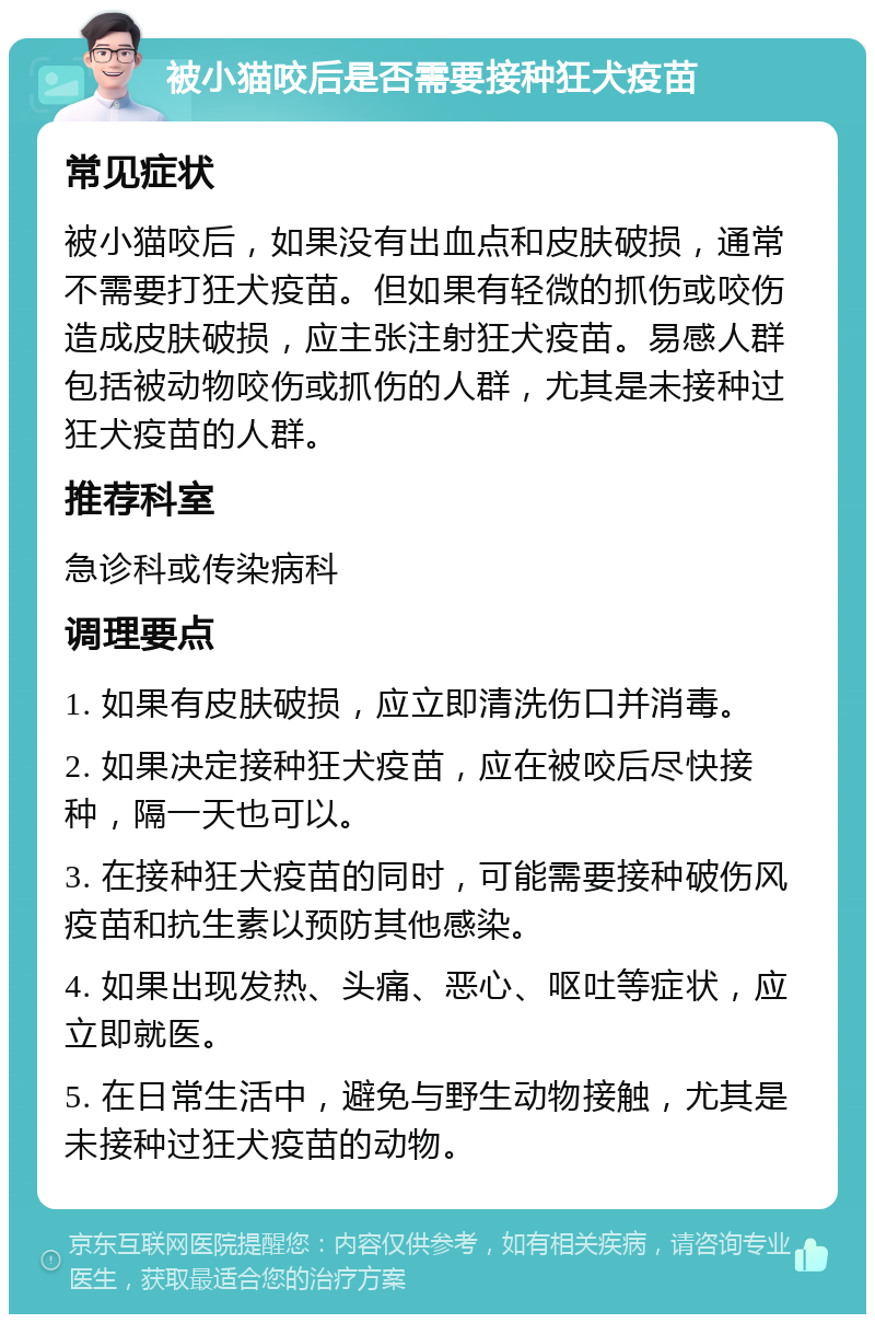 被小猫咬后是否需要接种狂犬疫苗 常见症状 被小猫咬后，如果没有出血点和皮肤破损，通常不需要打狂犬疫苗。但如果有轻微的抓伤或咬伤造成皮肤破损，应主张注射狂犬疫苗。易感人群包括被动物咬伤或抓伤的人群，尤其是未接种过狂犬疫苗的人群。 推荐科室 急诊科或传染病科 调理要点 1. 如果有皮肤破损，应立即清洗伤口并消毒。 2. 如果决定接种狂犬疫苗，应在被咬后尽快接种，隔一天也可以。 3. 在接种狂犬疫苗的同时，可能需要接种破伤风疫苗和抗生素以预防其他感染。 4. 如果出现发热、头痛、恶心、呕吐等症状，应立即就医。 5. 在日常生活中，避免与野生动物接触，尤其是未接种过狂犬疫苗的动物。