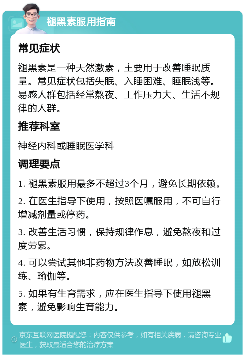 褪黑素服用指南 常见症状 褪黑素是一种天然激素，主要用于改善睡眠质量。常见症状包括失眠、入睡困难、睡眠浅等。易感人群包括经常熬夜、工作压力大、生活不规律的人群。 推荐科室 神经内科或睡眠医学科 调理要点 1. 褪黑素服用最多不超过3个月，避免长期依赖。 2. 在医生指导下使用，按照医嘱服用，不可自行增减剂量或停药。 3. 改善生活习惯，保持规律作息，避免熬夜和过度劳累。 4. 可以尝试其他非药物方法改善睡眠，如放松训练、瑜伽等。 5. 如果有生育需求，应在医生指导下使用褪黑素，避免影响生育能力。