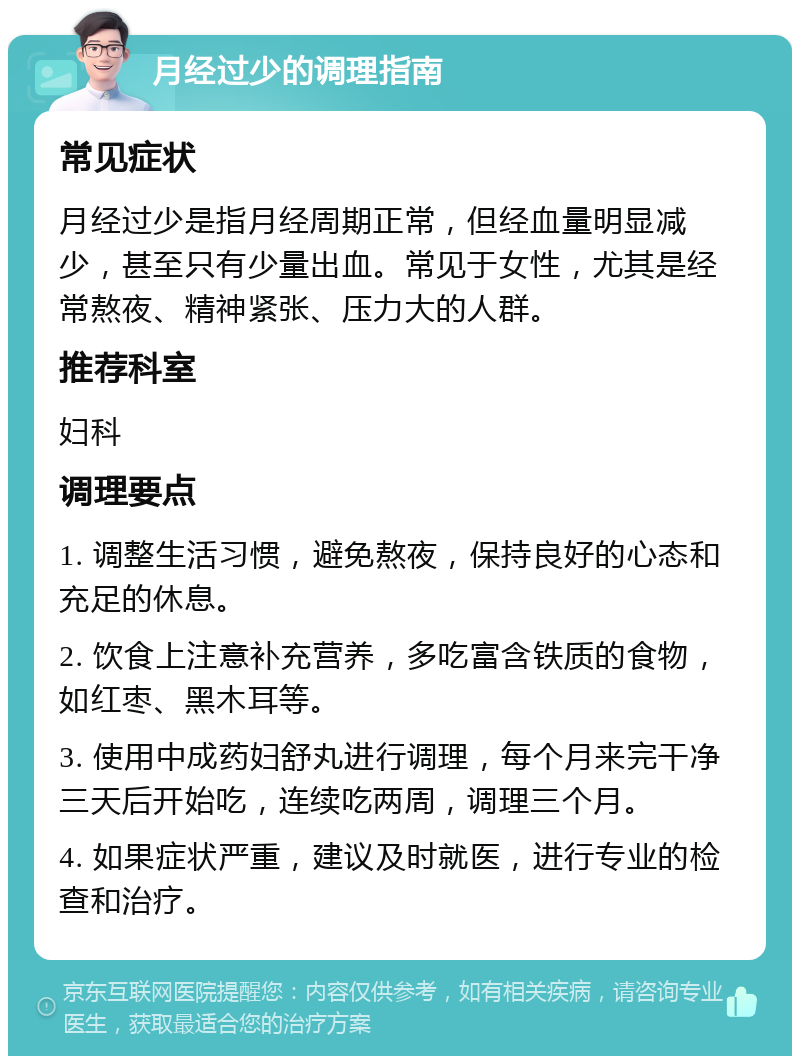 月经过少的调理指南 常见症状 月经过少是指月经周期正常，但经血量明显减少，甚至只有少量出血。常见于女性，尤其是经常熬夜、精神紧张、压力大的人群。 推荐科室 妇科 调理要点 1. 调整生活习惯，避免熬夜，保持良好的心态和充足的休息。 2. 饮食上注意补充营养，多吃富含铁质的食物，如红枣、黑木耳等。 3. 使用中成药妇舒丸进行调理，每个月来完干净三天后开始吃，连续吃两周，调理三个月。 4. 如果症状严重，建议及时就医，进行专业的检查和治疗。