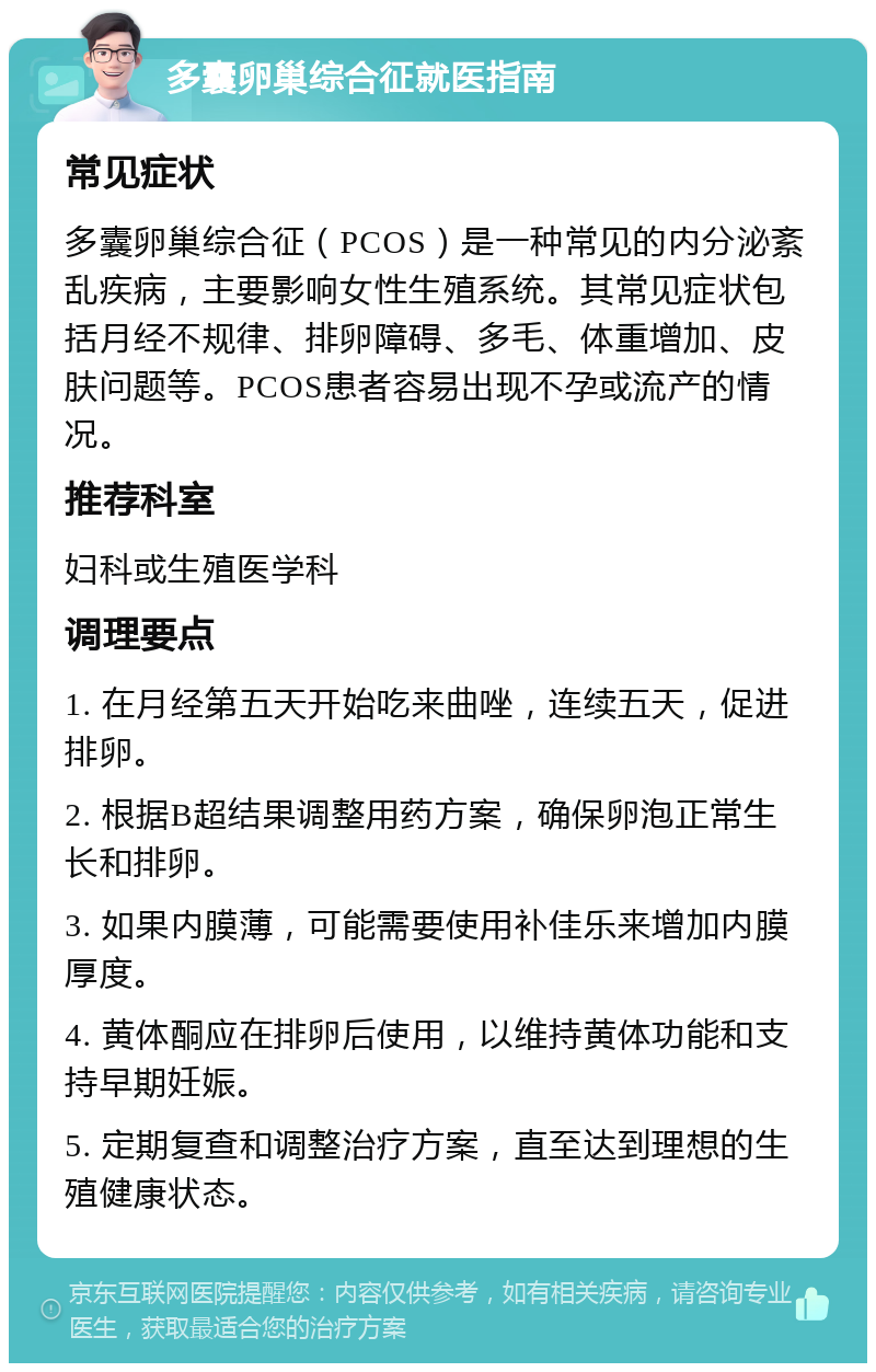 多囊卵巢综合征就医指南 常见症状 多囊卵巢综合征（PCOS）是一种常见的内分泌紊乱疾病，主要影响女性生殖系统。其常见症状包括月经不规律、排卵障碍、多毛、体重增加、皮肤问题等。PCOS患者容易出现不孕或流产的情况。 推荐科室 妇科或生殖医学科 调理要点 1. 在月经第五天开始吃来曲唑，连续五天，促进排卵。 2. 根据B超结果调整用药方案，确保卵泡正常生长和排卵。 3. 如果内膜薄，可能需要使用补佳乐来增加内膜厚度。 4. 黄体酮应在排卵后使用，以维持黄体功能和支持早期妊娠。 5. 定期复查和调整治疗方案，直至达到理想的生殖健康状态。