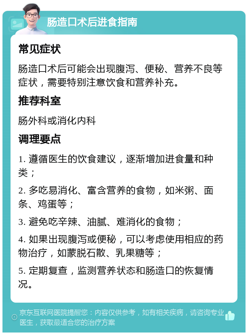 肠造口术后进食指南 常见症状 肠造口术后可能会出现腹泻、便秘、营养不良等症状，需要特别注意饮食和营养补充。 推荐科室 肠外科或消化内科 调理要点 1. 遵循医生的饮食建议，逐渐增加进食量和种类； 2. 多吃易消化、富含营养的食物，如米粥、面条、鸡蛋等； 3. 避免吃辛辣、油腻、难消化的食物； 4. 如果出现腹泻或便秘，可以考虑使用相应的药物治疗，如蒙脱石散、乳果糖等； 5. 定期复查，监测营养状态和肠造口的恢复情况。