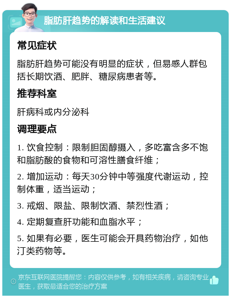 脂肪肝趋势的解读和生活建议 常见症状 脂肪肝趋势可能没有明显的症状，但易感人群包括长期饮酒、肥胖、糖尿病患者等。 推荐科室 肝病科或内分泌科 调理要点 1. 饮食控制：限制胆固醇摄入，多吃富含多不饱和脂肪酸的食物和可溶性膳食纤维； 2. 增加运动：每天30分钟中等强度代谢运动，控制体重，适当运动； 3. 戒烟、限盐、限制饮酒、禁烈性酒； 4. 定期复查肝功能和血脂水平； 5. 如果有必要，医生可能会开具药物治疗，如他汀类药物等。