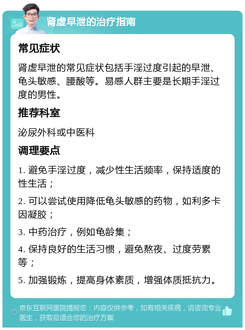 肾虚早泄的治疗指南 常见症状 肾虚早泄的常见症状包括手淫过度引起的早泄、龟头敏感、腰酸等。易感人群主要是长期手淫过度的男性。 推荐科室 泌尿外科或中医科 调理要点 1. 避免手淫过度，减少性生活频率，保持适度的性生活； 2. 可以尝试使用降低龟头敏感的药物，如利多卡因凝胶； 3. 中药治疗，例如龟龄集； 4. 保持良好的生活习惯，避免熬夜、过度劳累等； 5. 加强锻炼，提高身体素质，增强体质抵抗力。