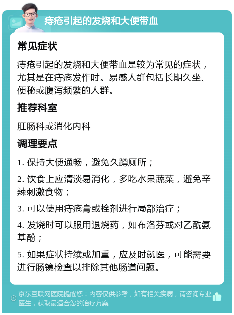 痔疮引起的发烧和大便带血 常见症状 痔疮引起的发烧和大便带血是较为常见的症状，尤其是在痔疮发作时。易感人群包括长期久坐、便秘或腹泻频繁的人群。 推荐科室 肛肠科或消化内科 调理要点 1. 保持大便通畅，避免久蹲厕所； 2. 饮食上应清淡易消化，多吃水果蔬菜，避免辛辣刺激食物； 3. 可以使用痔疮膏或栓剂进行局部治疗； 4. 发烧时可以服用退烧药，如布洛芬或对乙酰氨基酚； 5. 如果症状持续或加重，应及时就医，可能需要进行肠镜检查以排除其他肠道问题。