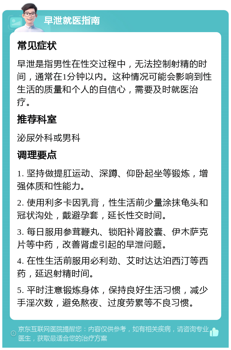 早泄就医指南 常见症状 早泄是指男性在性交过程中，无法控制射精的时间，通常在1分钟以内。这种情况可能会影响到性生活的质量和个人的自信心，需要及时就医治疗。 推荐科室 泌尿外科或男科 调理要点 1. 坚持做提肛运动、深蹲、仰卧起坐等锻炼，增强体质和性能力。 2. 使用利多卡因乳膏，性生活前少量涂抹龟头和冠状沟处，戴避孕套，延长性交时间。 3. 每日服用参茸鞭丸、锁阳补肾胶囊、伊木萨克片等中药，改善肾虚引起的早泄问题。 4. 在性生活前服用必利劲、艾时达达泊西汀等西药，延迟射精时间。 5. 平时注意锻炼身体，保持良好生活习惯，减少手淫次数，避免熬夜、过度劳累等不良习惯。