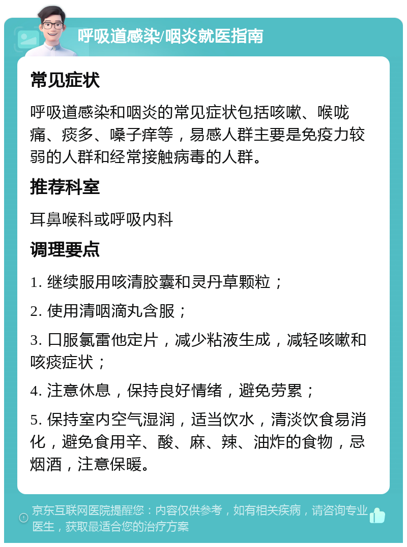 呼吸道感染/咽炎就医指南 常见症状 呼吸道感染和咽炎的常见症状包括咳嗽、喉咙痛、痰多、嗓子痒等，易感人群主要是免疫力较弱的人群和经常接触病毒的人群。 推荐科室 耳鼻喉科或呼吸内科 调理要点 1. 继续服用咳清胶囊和灵丹草颗粒； 2. 使用清咽滴丸含服； 3. 口服氯雷他定片，减少粘液生成，减轻咳嗽和咳痰症状； 4. 注意休息，保持良好情绪，避免劳累； 5. 保持室内空气湿润，适当饮水，清淡饮食易消化，避免食用辛、酸、麻、辣、油炸的食物，忌烟酒，注意保暖。